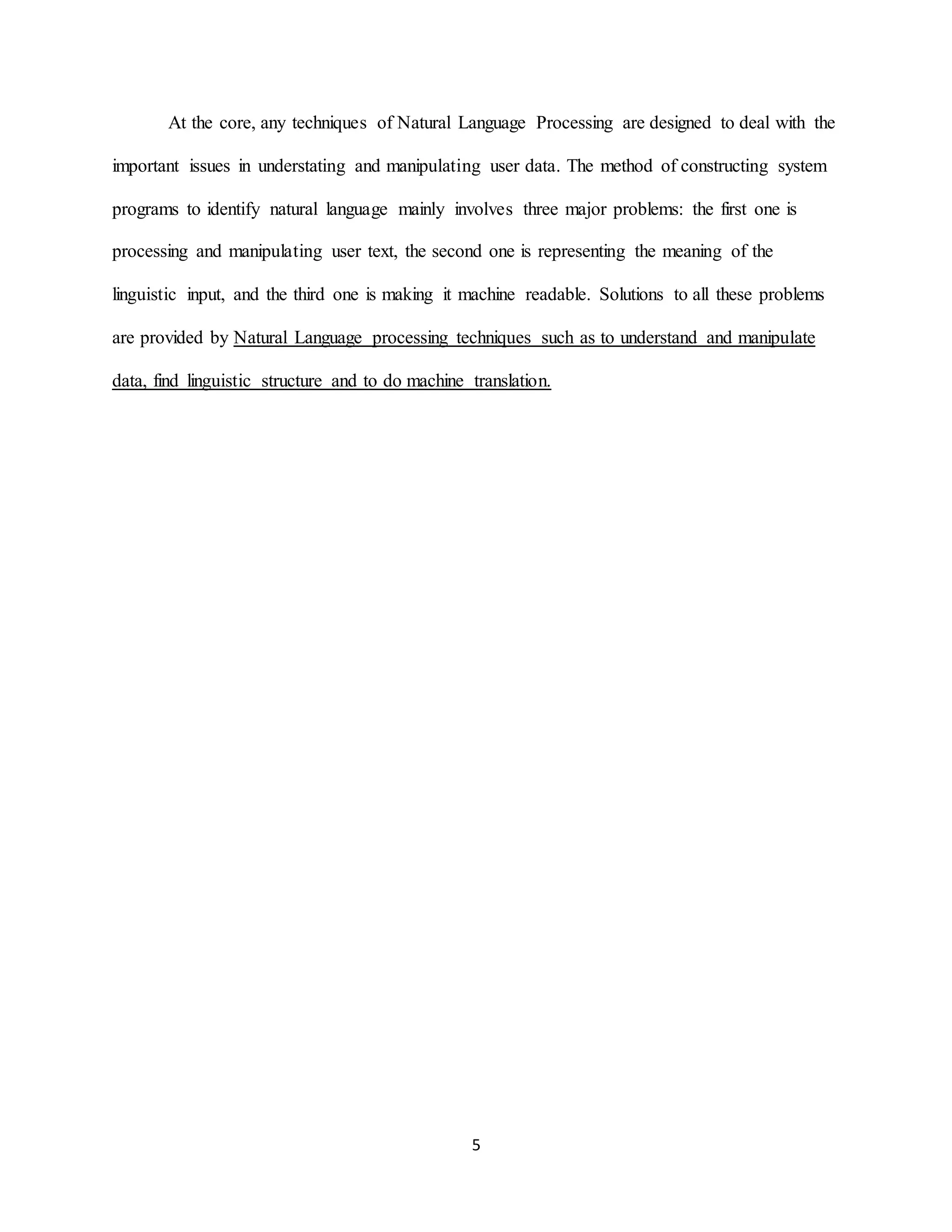 5
At the core, any techniques of Natural Language Processing are designed to deal with the
important issues in understating and manipulating user data. The method of constructing system
programs to identify natural language mainly involves three major problems: the first one is
processing and manipulating user text, the second one is representing the meaning of the
linguistic input, and the third one is making it machine readable. Solutions to all these problems
are provided by Natural Language processing techniques such as to understand and manipulate
data, find linguistic structure and to do machine translation.
 