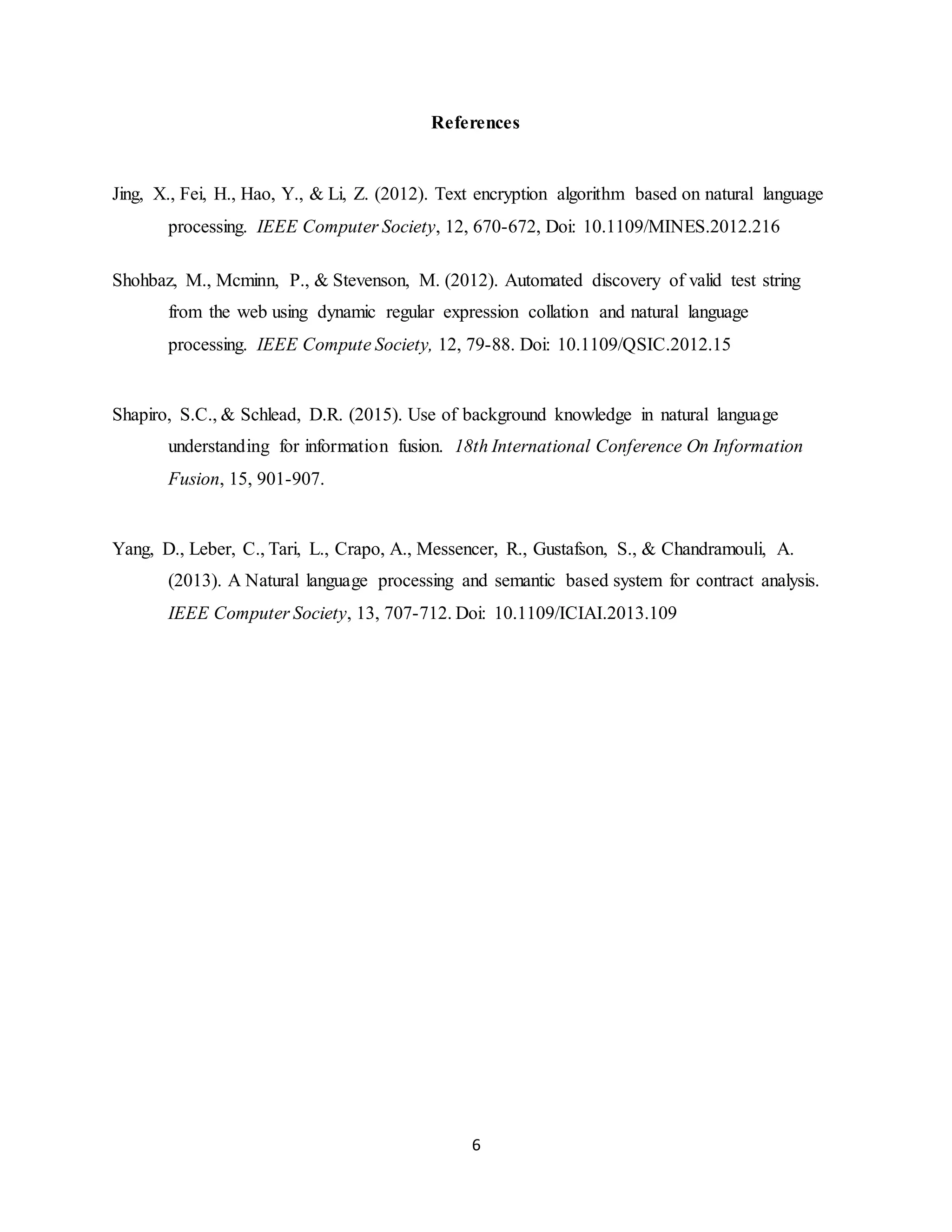 6
References
Jing, X., Fei, H., Hao, Y., & Li, Z. (2012). Text encryption algorithm based on natural language
processing. IEEE Computer Society, 12, 670-672, Doi: 10.1109/MINES.2012.216
Shohbaz, M., Mcminn, P., & Stevenson, M. (2012). Automated discovery of valid test string
from the web using dynamic regular expression collation and natural language
processing. IEEE Compute Society, 12, 79-88. Doi: 10.1109/QSIC.2012.15
Shapiro, S.C., & Schlead, D.R. (2015). Use of background knowledge in natural language
understanding for information fusion. 18th International Conference On Information
Fusion, 15, 901-907.
Yang, D., Leber, C., Tari, L., Crapo, A., Messencer, R., Gustafson, S., & Chandramouli, A.
(2013). A Natural language processing and semantic based system for contract analysis.
IEEE Computer Society, 13, 707-712. Doi: 10.1109/ICIAI.2013.109
 