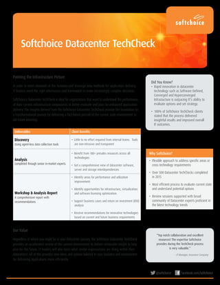 @softchoice facebook.com/softchoice
Why Softchoice?
•  Flexible approach to address specific areas or
cross technology requirements
•  Over 500 Datacenter TechChecks completed
in 2015
•  Most efficient process to evaluate current state
and understand potential options
•  Review sessions supported with broad
community of Datacenter experts proficient in
the latest technology trends
Deliverables Client Benefits
Discovery
Using agent-less data collection tools
•  Little to no effort required from internal teams. Tools
are non-intrusive and transparent
Analysis
Completed through senior in-market experts
•  Benefit from 180+ presales resources across all
technologies
•  Get a comprehensive view of datacenter software,
server and storage interdependencies
Workshop & Analysis Report
A comprehensive report with
recommendations
•  Identify areas for performance and utilization
improvement
•  Identify opportunities for infrastructure, virtualization,
and software licensing optimization.
•  Support business cases and return on investment (ROI)
analysis
•  Receive recommendations for innovative technologies
based on current and future business requirements
“Top notch collaboration and excellent
resources! The expertise Softchoice
provides during the TechCheck process
is very valuable.”
– IT Manager, Insurance Company
Our Value
Regardless of where you might be in your datacenter journey, the Softchoice Datacenter TechCheck
provides an accelerated review of the current environment to deliver actionable insight to help
plan for the future. IT leaders will also learn what similar organizations are doing within their
datacenters. All of this provides new ideas and options tailored to your business and environment
for delivering applications more efficiently.
Did You Know?
•  Rapid innovation in datacenter
technology such as Software Defined,
Converged and Hyperconverged
Infrastucture is outpacing IT’s ability to
evaluate options and set strategy.
•  100% of Softchoice TechCheck clients
stated that the process delivered
insightful results and improved overall
IT outcomes.
Painting the Infrastructure Picture
In order to meet demands of the business and leverage new methods for application delivery,
IT leaders need the right information and framework to make increasingly complex decisions.
Softchoice’s Datacenter TechCheck is ideal for organizations that want to understand the performance
of their current infrastructure components to better evaluate and plan for enhanced application
delivery. The insights derived from the Softchoice Datacenter TechCheck provide the foundation for
a transformational journey by delivering a fact-based portrait of the current state environment to
aid future planning.
Softchoice Datacenter TechCheck
 