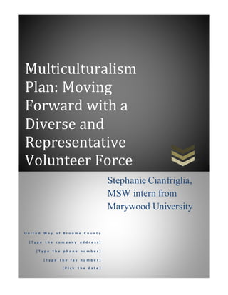 Multiculturalism
Plan: Moving
Forward with a
Diverse and
Representative
Volunteer Force
U n i t e d W a y o f B r o o m e C o u n t y
[ T y p e t h e c o m p a n y a d d r e s s ]
[ T y p e t h e p h o n e n u m b e r ]
[ T y p e t h e f a x n u m b e r ]
[ P i c k t h e d a t e ]
Stephanie Cianfriglia,
MSW intern from
Marywood University
 