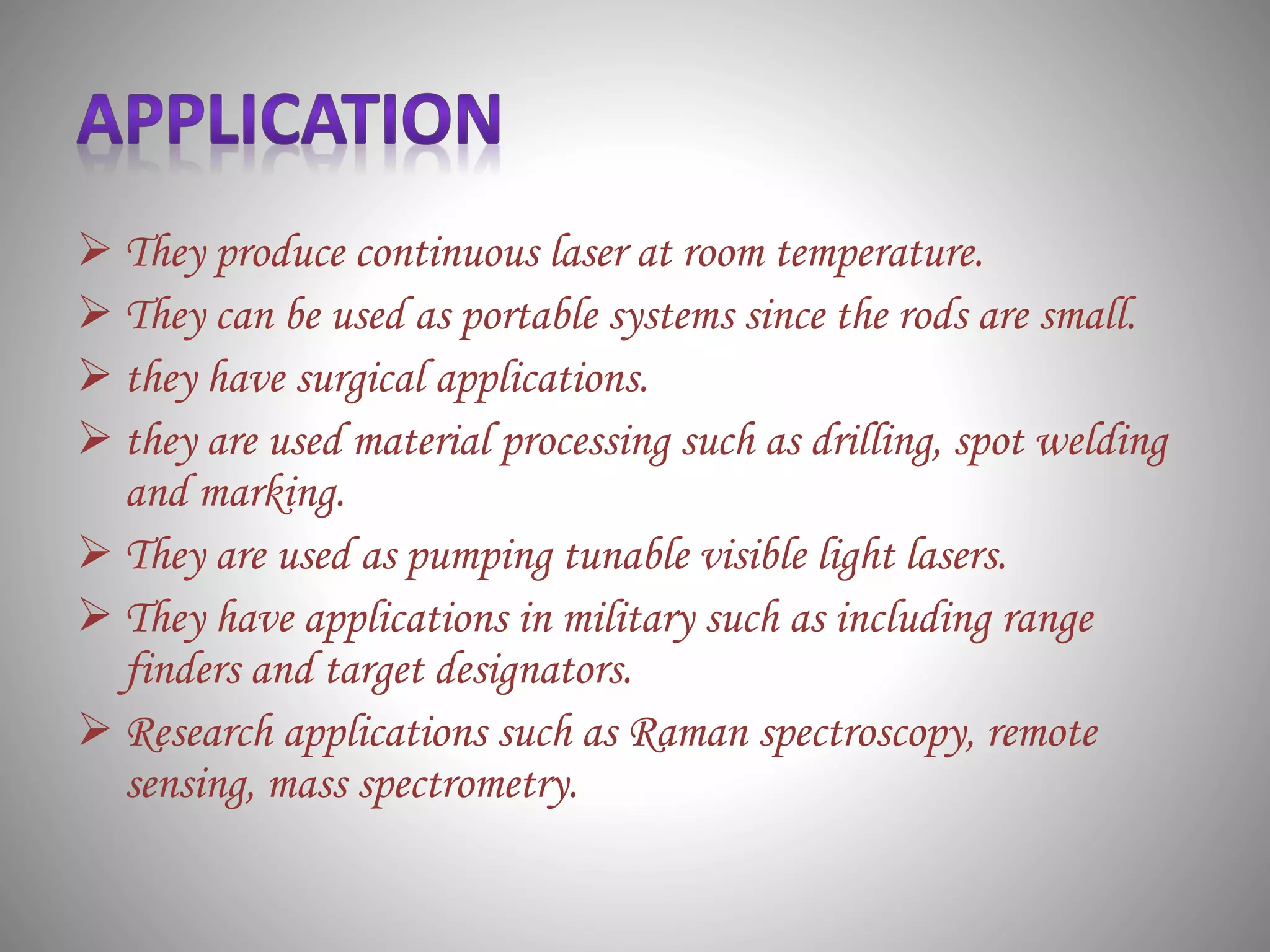  They produce continuous laser at room temperature.
 They can be used as portable systems since the rods are small.
 they have surgical applications.
 they are used material processing such as drilling, spot welding
and marking.
 They are used as pumping tunable visible light lasers.
 They have applications in military such as including range
finders and target designators.
 Research applications such as Raman spectroscopy, remote
sensing, mass spectrometry.
 