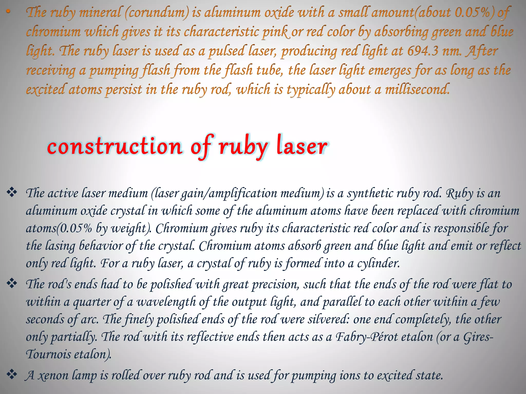 construction of ruby laser
 The active laser medium (laser gain/amplification medium) is a synthetic ruby rod. Ruby is an
aluminum oxide crystal in which some of the aluminum atoms have been replaced with chromium
atoms(0.05% by weight). Chromium gives ruby its characteristic red color and is responsible for
the lasing behavior of the crystal. Chromium atoms absorb green and blue light and emit or reflect
only red light. For a ruby laser, a crystal of ruby is formed into a cylinder.
 The rod's ends had to be polished with great precision, such that the ends of the rod were flat to
within a quarter of a wavelength of the output light, and parallel to each other within a few
seconds of arc. The finely polished ends of the rod were silvered: one end completely, the other
only partially. The rod with its reflective ends then acts as a Fabry-Pérot etalon (or a Gires-
Tournois etalon).
 A xenon lamp is rolled over ruby rod and is used for pumping ions to excited state.
 