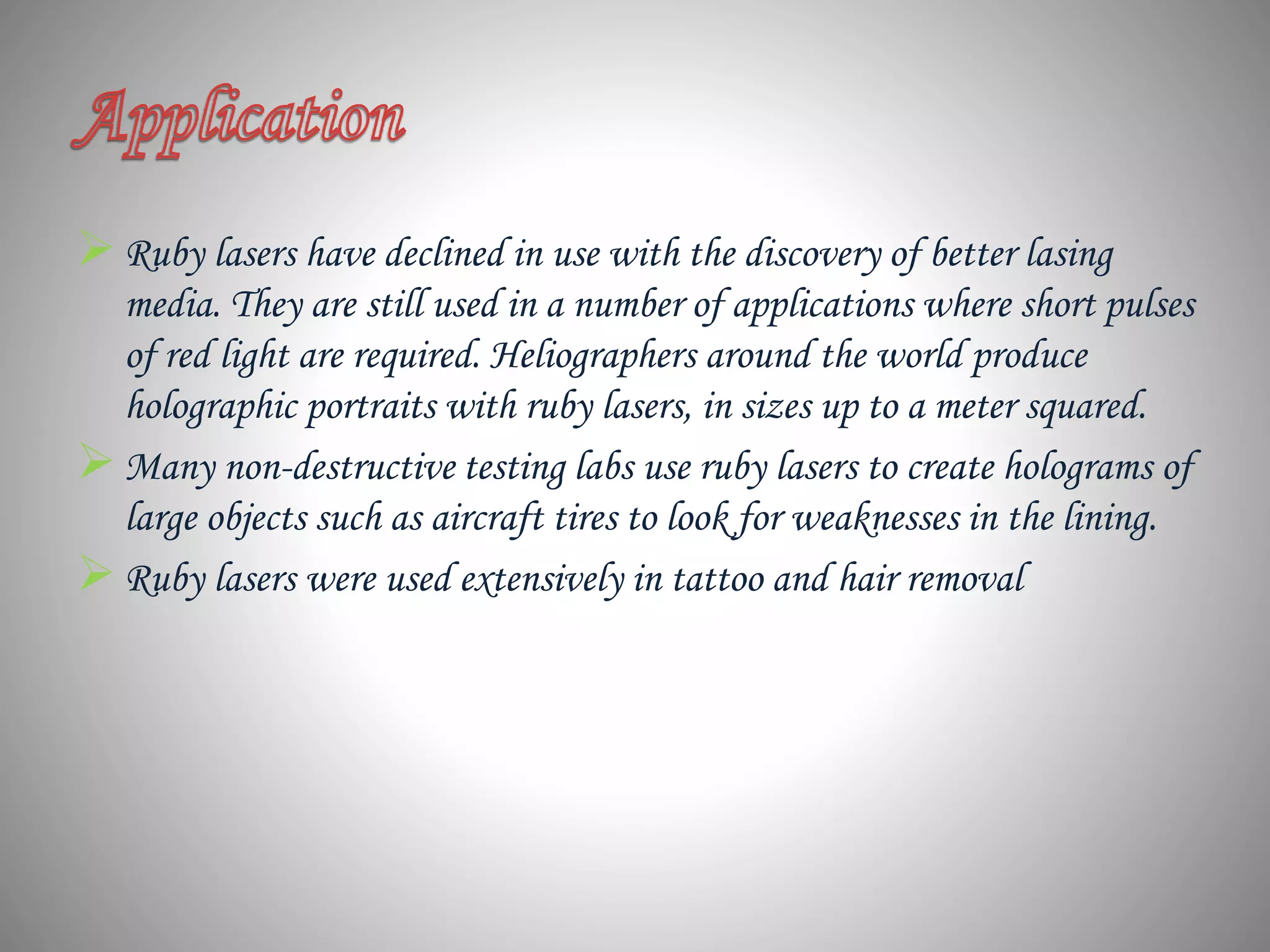 Ruby lasers have declined in use with the discovery of better lasing
media. They are still used in a number of applications where short pulses
of red light are required. Heliographers around the world produce
holographic portraits with ruby lasers, in sizes up to a meter squared.
Many non-destructive testing labs use ruby lasers to create holograms of
large objects such as aircraft tires to look for weaknesses in the lining.
Ruby lasers were used extensively in tattoo and hair removal
 