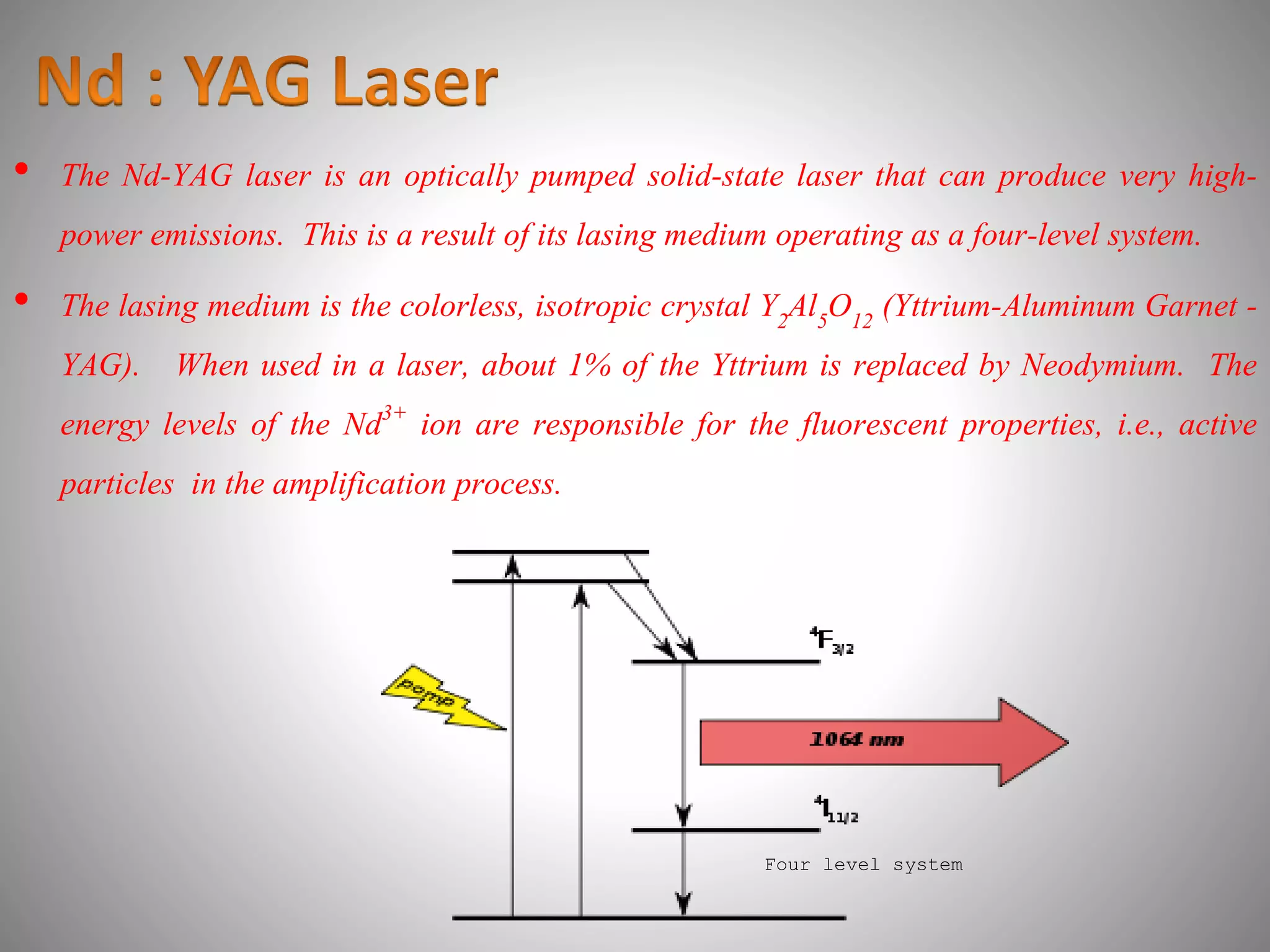 • The Nd-YAG laser is an optically pumped solid-state laser that can produce very high-
power emissions. This is a result of its lasing medium operating as a four-level system.
• The lasing medium is the colorless, isotropic crystal Y2Al5O12 (Yttrium-Aluminum Garnet -
YAG). When used in a laser, about 1% of the Yttrium is replaced by Neodymium. The
energy levels of the Nd3+ ion are responsible for the fluorescent properties, i.e., active
particles in the amplification process.
Four level system
 