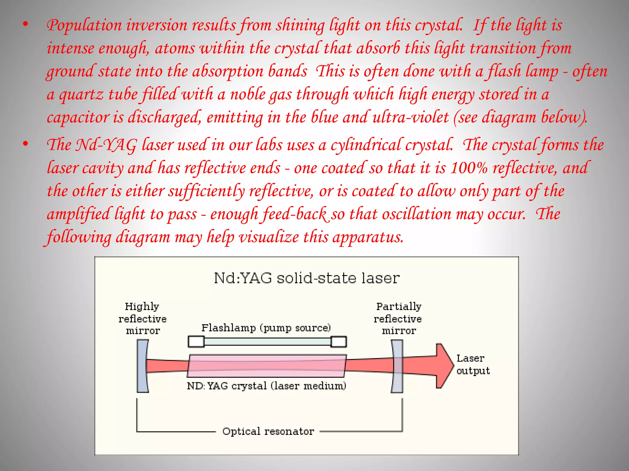 • Population inversion results from shining light on this crystal. If the light is
intense enough, atoms within the crystal that absorb this light transition from
ground state into the absorption bands This is often done with a flash lamp - often
a quartz tube filled with a noble gas through which high energy stored in a
capacitor is discharged, emitting in the blue and ultra-violet (see diagram below).
• The Nd-YAG laser used in our labs uses a cylindrical crystal. The crystal forms the
laser cavity and has reflective ends - one coated so that it is 100% reflective, and
the other is either sufficiently reflective, or is coated to allow only part of the
amplified light to pass - enough feed-back so that oscillation may occur. The
following diagram may help visualize this apparatus.
 