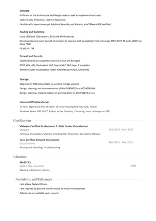 VMware
Proficient at the Architecture and Design Levels as well as Implementation Level
vSphere Data Protection, vSphere Replication
Familiar with Hyperconverged Solutions Nexenta, and Nutanix, also VMware NSX certified
Routing and Switching
Cisco 2800 and 7200 routers, 3750 and 4948 switches
Developed several layer 3 proof-of-concepts to improve VoIP availability Proof of concept MPLS RSVP-TE and EoMPLS on
Cisco 7200
F5 BIG-IP LTM
Firewall and Security
Excellent hands on capabilities with Cisco ASA and Fortigate
IPSEC VPN, ACL, Destination NAT, Source NAT, QoS, layer 7 inspection
Remote Access including two Factor Authentication (RSA, Safeword)
Storage
Migration of TNZI datacenters to a unified storage solution
Design, planning, and implementation of IBM DS8000/Cisco MDS9000 SAN
Design, planning, implementation of, and migration to, Dell PS6210 arrays
Linux and WindowsServer
15 Years experience with all flavors of Linux including Red Hat, SUSE, Debian
Windows Server DNS, DHCP, Radius, Active Directory, Clustering, basic Exchange and SQL
Certifications
VMware Certified Professional 5-DataCenterVirtualization
VMware
Extensive knowledge of vSphere including Data Protection, Operations Manager
Cisco Certified Network Professional
Cisco Systems
Routing and Switching, Troubleshooting
Mar 2015 - Mar 2017
Nov 2013 - Nov 2016
Education
MASTERS
Dublin City University
Masters in Electronic systems
1999
Availability and References
I am a New Zealand Citizen
I am required to give one months notice to my current employer
References are available upon request
 