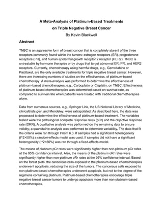 A Meta­Analysis of Platinum­Based Treatments  
on Triple Negative​ ​Breast Cancer 
By Kevin Blackwell 
Abstract 
TNBC is an aggressive form of breast cancer that is completely absent of the three 
receptors commonly found within the tumors: estrogen receptors (ER), progesterone 
receptors (PR), and human epidermal growth receptor 2 receptor (HER2). TNBC is 
untreatable by hormone therapies or by drugs that target abnormal ER, PR, and HER2 
receptors. Currently, chemotherapy using harmful drugs, e.g., Gemcitabine or 
Paclitaxel, are the only available treatments for triple negative breast cancer. However, 
there are increasing numbers of studies on the effectiveness, of platinum­based 
chemotherapy. A meta­analysis was performed to determine the effectiveness of 
platinum­based chemotherapies, e.g., Carboplatin or Cisplatin, on TNBC. Effectiveness 
of platinum­based chemotherapies was determined based on survival rate, as 
compared to survival rate when patients were treated with traditional chemotherapies 
alone.   
 
Data from numerous sources, e.g., Springer Link, the US National Library of Medicine, 
clinicaltrials.gov, and Mendeley, were extrapolated. As described here, the data was 
processed to determine the effectiveness of platinum­based treatment. The variables 
tested were the pathological complete response rates (pCr) and the objective response 
rate (ORR). A qualitative analysis was performed on the remaining data to ensure 
validity; a quantitative analysis was performed to determine variability. The data that fit 
the criteria were ran through Prism 6.0. If samples had a significant heterogeneity 
(I^2>50%) a random­effects model was used. If samples did not have a significant 
heterogeneity (I^2<50%) was ran through a fixed­effects model. 
The means of platinum pCr rates were significantly higher than non­platinum pCr rates 
at the 95% confidence interval. Also, the means of the platinum oRr rates were 
significantly higher than non­platinum oRr rates at the 95% confidence interval. Based 
on the forest plots, the cancerous cells exposed to the platinum­based chemotherapies 
underwent apoptosis, reducing the size of the tumors. The cancerous cells exposed to 
non­platinum­based chemotherapies underwent apoptosis, but not to the degree of the 
regimens containing platinum. Platinum­based chemotherapies encourage triple 
negative breast cancer tumors to undergo apoptosis more than non­platinum­based 
chemotherapies. 
 