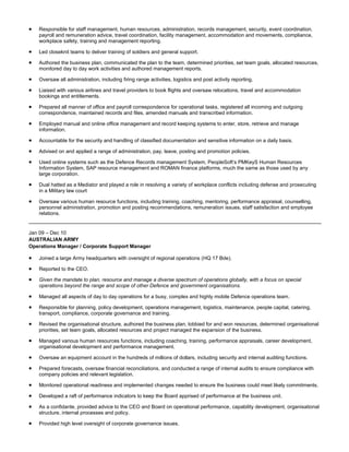  Responsible for staff management, human resources, administration, records management, security, event coordination,
payroll and remuneration advice, travel coordination, facility management, accommodation and movements, compliance,
workplace safety, training and management reporting.
 Led closeknit teams to deliver training of soldiers and general support.
 Authored the business plan, communicated the plan to the team, determined priorities, set team goals, allocated resources,
monitored day to day work activities and authored management reports.
 Oversaw all administration, including firing range activities, logistics and post activity reporting.
 Liaised with various airlines and travel providers to book flights and oversaw relocations, travel and accommodation
bookings and entitlements.
 Prepared all manner of office and payroll correspondence for operational tasks, registered all incoming and outgoing
correspondence, maintained records and files, amended manuals and transcribed information.
 Employed manual and online office management and record keeping systems to enter, store, retrieve and manage
information.
 Accountable for the security and handling of classified documentation and sensitive information on a daily basis.
 Advised on and applied a range of administration, pay, leave, posting and promotion policies.
 Used online systems such as the Defence Records management System, PeopleSoft’s PMKeyS Human Resources
Information System, SAP resource management and ROMAN finance platforms, much the same as those used by any
large corporation.
 Dual hatted as a Mediator and played a role in resolving a variety of workplace conflicts including defense and prosecuting
in a Military law court
 Oversaw various human resource functions, including training, coaching, mentoring, performance appraisal, counselling,
personnel administration, promotion and posting recommendations, remuneration issues, staff satisfaction and employee
relations.
Jan 09 – Dec 10
AUSTRALIAN ARMY
Operations Manager / Corporate Support Manager
 Joined a large Army headquarters with oversight of regional operations (HQ 17 Bde).
 Reported to the CEO.
 Given the mandate to plan, resource and manage a diverse spectrum of operations globally, with a focus on special
operations beyond the range and scope of other Defence and government organisations.
 Managed all aspects of day to day operations for a busy, complex and highly mobile Defence operations team.
 Responsible for planning, policy development, operations management, logistics, maintenance, people capital, catering,
transport, compliance, corporate governance and training.
 Revised the organisational structure, authored the business plan, lobbied for and won resources, determined organisational
priorities, set team goals, allocated resources and project managed the expansion of the business.
 Managed various human resources functions, including coaching, training, performance appraisals, career development,
organisational development and performance management.
 Oversaw an equipment account in the hundreds of millions of dollars, including security and internal auditing functions.
 Prepared forecasts, oversaw financial reconciliations, and conducted a range of internal audits to ensure compliance with
company policies and relevant legislation.
 Monitored operational readiness and implemented changes needed to ensure the business could meet likely commitments.
 Developed a raft of performance indicators to keep the Board apprised of performance at the business unit.
 As a confidante, provided advice to the CEO and Board on operational performance, capability development, organisational
structure, internal processes and policy.
 Provided high level oversight of corporate governance issues.
 
