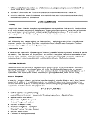  Safely handled high explosive munitions and portable machinery, including conducting risk assessments to identify and
mitigate risks to life and building assets.
 Seconded to East Timor and New Guinea, providing support to United Nations and Australia Defence staff.
 During my time abroad, worked with colleagues, senior executives, tribal elders, government representatives, foreign
Defence staff and people from all walks of life.
Leadership
Throughout my career I have been privileged to exercise leadership of multi-skilled teams across a range of business functions.
My role has encompassed responsibility for the performance, development and administration of diverse teams, which involved
working under pressure to meet deadlines in rapidly changing and challenging circumstances. My current position is a
supervisory appointment for which I am regularly required to make independent assessments and decisions.
Organisational Skills
Good organisational ability has been essential in all my appointments. I have frequently been required to manage multiple
projects and organise major activities. Specifically, my organisational skills include Managing the allocation of business
resources and authoring plans for coordinating work activities
Communication Skills
As a supervisor with the Australian Defence Force, both my written and spoken communication skills are required to be of a very
high standard. I have developed a high degree of literacy and an ability to communicate in a fluent manner on a wide variety of
topics and issues. In addition, I have extensive experience in writing reports and delivering presentations in many settings. I
have also undertaken training in presentation skills, negotiation skills and listening skills for customer service.
Teamwork & Interpersonal
In all appointments, I have been required to act as both leader and team member. These experiences have deepened my
awareness of group dynamics and methods of dealing with conflict. The ability to work both as a member of a team and
autonomously is essential in an organisation with the many semi-independent and inter-dependent units that Defence has. I
have managed teams of various sizes and have always enjoyed a good rapport with them, both at work and socially.
Resource Management
My supervisory experience in Defence has given me an excellent opportunity to develop skills in the area of Human Resource
Management. In addition to my generalist business skills, I was trained and have experience in career development and
personnel administration. Further to my formal qualifications in resource management gained through promotion courses, I
have extensive practical experience in managing resources.
 Graduate Diploma of Management (learning)
 Advance Diploma of Government – Management of Emergency response teams & Operational forces
 Advanced Diploma of Management
 Diploma of Security & Risk Management
 Diploma of Management & Leadership
 Diploma of Work Health & Safety
 Diploma of Training design & Development
 Diploma of Vocational Training and Education
 Diploma of Quality Auditing
 Certificate IV in Training & Assessment
SKILLS & QUALIFICATIONS
WORK COMPETENCIES
 