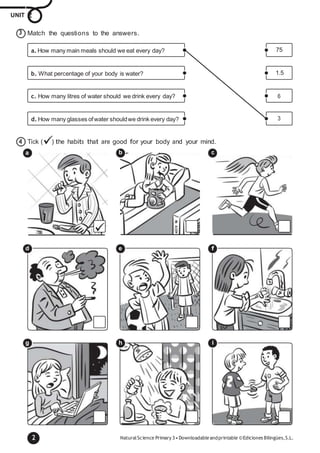 2 NaturalScience Primary 3•Downloadableandprintable ©Ediciones Bilingües,S.L.
a. How many main meals should we eat every day? 75
b. What percentage of your body is water? 1.5
c. How many litres of water should we drink every day? 6
d. How many glasses ofwater shouldwe drink every day? 3
UNIT 2
Match the questions to the answers.
4 Tick () the habits that are good for your body and your mind.
a
d e f
g h i
3
b c