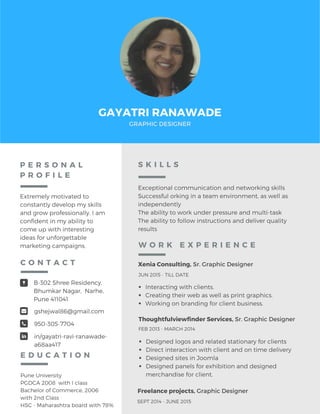 GAYATRI RANAWADE
GRAPHIC DESIGNER
P E R S O N A L
P R O F I L E
Extremely motivated to
constantly develop my skills
and grow professionally. I am
confident in my ability to
come up with interesting
ideas for unforgettable
marketing campaigns.
Pune University
PGDCA 2008 with I class
Bachelor of Commerce, 2006
with 2nd Class
HSC - Maharashtra board with 78%
B-302 Shree Residency,
Bhumkar Nagar, Narhe,
Pune 411041
gshejwal86@gmail.com
950-305-7704
in/gayatri-ravi-ranawade-
a68aa417
C O N T A C T
E D U C A T I O N
Exceptional communication and networking skills
Successful orking in a team environment, as well as
independently
The ability to work under pressure and multi-task
The ability to follow instructions and deliver quality
results
S K I L L S
Xenia Consulting, Sr. Graphic Designer
Interacting with clients.
Creating their web as well as print graphics.
Working on branding for client business.
JUN 2015 - TILL DATE
Thoughtfulviewfinder Services, Sr. Graphic Designer
Designed logos and related stationary for clients
Direct interaction with client and on time delivery
Designed sites in Joomla
Designed panels for exhibition and designed
merchandise for client.
FEB 2013 - MARCH 2014
W O R K E X P E R I E N C E
Freelance projects, Graphic Designer
SEPT 2014 - JUNE 2015
 