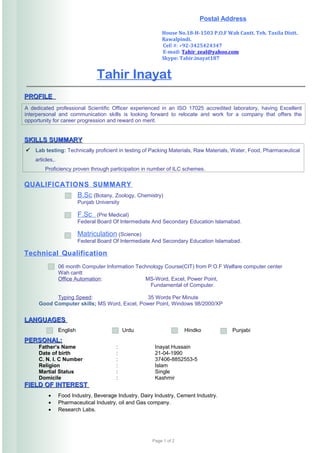 Tahir Inayat
PROFILEPROFILE
A dedicated professional Scientific Officer experienced in an ISO 17025 accredited laboratory, having Excellent
interpersonal and communication skills is looking forward to relocate and work for a company that offers the
opportunity for career progression and reward on merit.
SKILLS SUMMARYSKILLS SUMMARY
 Lab testing: Technically proficient in testing of Packing Materials, Raw Materials, Water, Food, Pharmaceutical
articles,.
Proficiency proven through participation in number of ILC schemes.
QUALIFICATIONS SUMMARY
B.Sc (Botany, Zoology, Chemistry)
Punjab University
• F.Sc (Pre Medical)
Federal Board Of Intermediate And Secondary Education Islamabad.
• Matriculation (Science)
Federal Board Of Intermediate And Secondary Education Islamabad.
Technical Qualification
06 month Computer Information Technology Course(CIT) from P.O.F Welfare computer center
Wah cantt
Office Automation: MS-Word, Excel, Power Point,
Fundamental of Computer.
Typing Speed: 35 Words Per Minute
Good Computer skills; MS Word, Excel, Power Point, Windows 98/2000/XP
LANGUAGESLANGUAGES
English Urdu Hindko Punjabi
PERSONAL:PERSONAL:
Father’s Name : Inayat Hussain
Date of birth : 21-04-1990
C. N. I. C Number : 37406-8852553-5
Religion : Islam
Martial Status : Single
Domicile : Kashmir
FIELD OF INTERESTFIELD OF INTEREST
• Food Industry, Beverage Industry, Dairy Industry, Cement Industry.
• Pharmaceutical Industry, oil and Gas company.
• Research Labs.
Page 1 of 2
Postal Address
House No.18-H-1503 P.O.F Wah Cantt. Teh. Taxila Distt.
Rawalpindi.
Cell #: +92-3425424347
E-mail: Tahir_zeal@yahoo.com
Skype: Tahir.inayat187
 