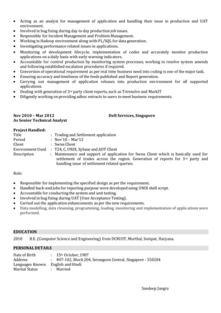  Acting as an analyst for management of application and handling their issue in production and UAT
environment.
 Involved in bug fixing during day to day production job issues.
 Responsible for Incident Management and Problem Management.
 Working in Hadoop environment along with PL/SQL for data generation.
 Investigating performance related issues in applications.
 Monitoring of development lifecycle, implementation of codes and accurately monitor production
applications on a daily basis with early warning indicators.
 Accountable for control production by monitoring system processes, working to resolve system amends
and following established escalation procedures if required.
 Conversion of operational requirement as per real time business need into coding is one of the major task.
 Ensuring accuracy and timeliness of the feeds published and Report generation.
 Carrying out management of application releases into production environment for all supported
applications.
 Dealing with generation of 3rd party client reports, such as Triresolve and MarkIT
 Diligently working on providing adhoc extracts to users to meet business requirements.
Nov 2010 – Mar 2012 Dell Services, Singapore
As Senior Technical Analyst
Project Handled:
Title : Trading and Settlement application
Period : Nov’10 – Mar’12
Client : Swiss Client
Environment Used : T24, C, UNIX, Sybase and ADT Client
Description : Maintenance and support of application for Swiss Client which is basically used for
settlement of trades across the region. Generation of reports for 3rd party and
handling issue of settlement related queries.
Role:
 Responsible for implementing the specified design as per the requirement.
 Handled back-end jobs for reporting purpose were developed using UNIX shell script.
 Accountable for conducting the system and unit testing.
 Involved in bug fixing during UAT (User Acceptance Testing).
 Carried out the application enhancements as per the new requirements.
 Data modelling, data cleansing, programming, loading, monitoring and implementation of applications were
performed.
EDUCATION
2010 B.E. (Computer Science and Engineering) from DCRUST, Murthal, Sonipat, Haryana.
PERSONAL DETAILS
Date of Birth : 15th October,1987
Address : #07-102, Block204, Serangoon Central, Singapore - 550204
Languages Known: English and Hindi
Marital Status : Married
Sandeep Jangra
 