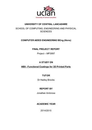UNIVERSITY OF CENTRAL LANCASHIRE
SCHOOL OF COMPUTING, ENGINEERING AND PHYSICAL
SCIENCES
COMPUTER AIDED ENGINEERING BEng (Hons)
FINAL PROJECT REPORT
Project – MP3997
A STUDY ON
HB9 - Functional Coatings for 3D Printed Parts
TUTOR
Dr Hadley Brooks
REPORT BY
Jonathan Ambrose
ACADEMIC YEAR
2014/2015
 