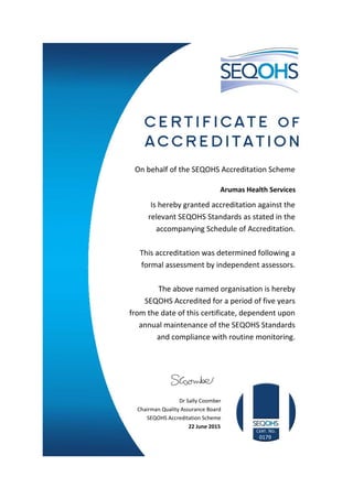 On behalf of the SEQOHS Accreditation Scheme
Arumas Health Services
Is hereby granted accreditation against the
relevant SEQOHS Standards as stated in the
accompanying Schedule of Accreditation.
This accreditation was determined following a
formal assessment by independent assessors.
The above named organisation is hereby
SEQOHS Accredited for a period of five years
from the date of this certificate, dependent upon
annual maintenance of the SEQOHS Standards
and compliance with routine monitoring.
Dr Sally Coomber
Chairman Quality Assurance Board
SEQOHS Accreditation Scheme
22 June 2015
0179
 