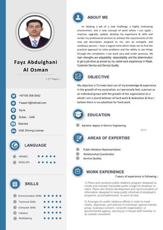```
Fayz Abdulghani
Al Osman
+97150 508 0542
Faaaiz1@hotmail.com
Syria
Dubai - UAE
Married
ARABIC
ENGLISH
SKILLS
LANGUAGE
Communication Skills
Technical Skills
Computer Skills
Multitasking
ABOUT ME
Im Seeking a job of a new challenge, a highly motivating
environment, and a new concept of work where I can apply ,
improve, upgrade, update, develop my experience & skills and
render my professional services to achieve the requirements of the
new job description assigned to me. Iam an energetic and
ambitious person; i have a logical mind which helps me to find the
practical approach to solve problems and the ability to see things
through the completion; I can work very well under pressure, my
main strengths are adaptability, dependability and the determination
to get a job done as proven by my varied work experiences in Retail,
Customer Service and Service Quality.
EDUCATION
Bachelor degree in Electric Engineering.
2010
AREAS OF EXPERTISE
UAE Driving License
( 27 Years )
Initiative
Relationship Coordinator
Public Relation Representative
Service Quality
WORK EXPERIENCE
OBJECTIVE
My objective is To make best use of my knowledge & experience
in the growth of my association, as I personally feel, a person as
an individual grows with the growth of the organization as a
whole I am a sound believer of hard work & dedication & thus I
believe there is no substitute for hard work.
1) Plans and conducts public relations program designed to
create and maintain favorable public image for employer or
client: Plans and directs development and communication of
information designed to keep public informed of employer's
programs, accomplishments, or point of view.
2) Arranges for public relations efforts in order to meet
needs, objectives, and policies of individual, special interest
group, business concern, nonprofit organization, or
governmental agency, serving as in-house staff member or
as outside consultant.
7 years of experience in following :-
 