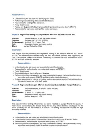 Responsibilities:
 Understanding the test plan and identifying test cases.
 Performing manual testing of the identified test cases.
 Responsible for porting of the test cases.
 Fixing Script issues.
 Raising any Bugs identified during manual testing and porting, using Juno's GNATS.
 Responsible for regression testing of the ported test cases.
Project 3: Regression Testing on Juniper M and Mx Series Routers Services Area.
Platform: Juniper Networks M and Mx Series Routers.
Features: Services (NAT,JFLOW, IPSEC)
Software used: JUNOS, TCL, Expect , Perl.
Role: Regression testing and report posting
Client: Juniper Networks., USA
Description:
This project involved performing the regression testing of the Services features NAT IPSEC
JFLOW, and identifying the defects during the test. Any defect identified was logged into the
GNATS and will be tracked to its closure. The testing includes the Services features NAT IPSEC
JFLOW and high availability features.
Responsibilities:
 Understanding the test cases and associated product functionality
 Responsible for performing the regression testing using AUTOTEST.
 Fixing Script issues.
 Automate Customer found defects on Services.
 Performing the failure analysis for any bugs observed and raising the bugs identified during
regression testing using (GNATS) and tracking the bug to its closure.
 And was responsible for internal of tracking posting regressions reports, Porting/Integrations,
fixing script issues and other daily tasks.
Project 4: Regression testing on different New Line cards installed on Juniper Networks.
Platform: Junipers Networks, M and Mx Series Routers.
Features: Services
Software used: JUNOS, TCL, Expect, Perl
Role: Regression testing and report posting
Client: Juniper Networks., USA
Description:
This project involved testing different new line cards installed on Juniper M and Mx routers, in
Native mode and identifying the defects during the test. Any defect identified was logged into the
Junos (GNATS) and will be tracked to its closure. The testing includes the Services and high
availability features.
Responsibilities:
 Understanding the test cases and associated product functionality
 Understanding functionality of different Line cards supported Juniper M and Mx Series.
 Responsible for performing the regression testing using AUTOTEST.
 Performing the failure analysis for any bugs observed and raising the bugs identified during
regression testing using (GNATS) and tracking the bug to its closure.
 