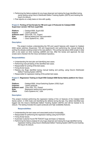 Performing the failure analysis for any bugs observed and raising the bugs identified during
sanity testing using Cisco's Distributed Defect Tracking System (DDTS) and tracking the
bug to its closure.
 Post reports on a daily basis on time with quality.
Project 2: Porting of Test Scripts for FM and Layer 2 Protocols for Catalyst 6500
Supervisor version 720 from sup4-VSS.
Platform : Catalyst 6500, Sup4-VSS
Feature : Layer2 protocols
Software used: Cisco IOS, TCL, Expect
Role : Manual testing and Test automation
Client : Cisco Systems Inc., USA.
Description:
The project involves understanding the FM and Layer2 features with respect to Catalyst
6500 series switches (Supervisor 720 and Supervisor4) and performing the manual testing &
porting the already existing scripts to the new platform. This porting had about 2000 scripts in total
with a one week run time involving cat6500 and Ixia. After the review and approval, the test
scripts were checked into the Cisco centralized repository.
Responsibilities:
 Understanding the test plan and identifying test cases.
 Performing manual testing of the identified test cases.
 Responsible for porting of the test cases.
 Fixing Script issues.
 Raising any Bugs identified during manual testing and porting, using Cisco's Distributed
Defect Tracking System (DDTS).
 Responsible for regression testing of the ported test cases.
Project 3: Regression Testing on Sup4-VSS Catalyst 6500 Series Native platform for Cisco
IOS.
Platform: Catalyst 6500, Virtual Switching System (VSS) Sup4
Features: Layer2 protocols
Software used: Cisco IOS, TCL, Expect
Role: Regression testing and report posting
Client: Cisco Systems Inc., USA
Description:
This project involved performing the regression testing of the L2 features of the Catalyst 6500
Series switch, in VSS mode and identifying the defects during the test. Any defect identified was
logged into the Cisco’s Distributed Defect Tracking System (DDTS) and will be tracked to its
closure. The testing includes the Layer2 protocols and high availability features.
Responsibilities:
 Understanding the test cases and associated product functionality
 Responsible for performing the regression testing using AUTOTEST.
 Fixing Script issues.
 Automate Customer found FM TEACAT bugs and basic L2 features.
 Performing the failure analysis for any bugs observed and raising the bugs identified during
regression testing using Cisco's Distributed Defect Tracking System (DDTS) and tracking
the bug to its closure.
 