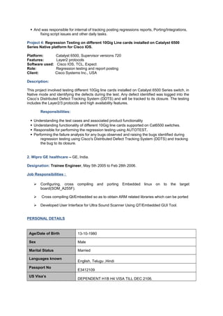  And was responsible for internal of tracking posting regressions reports, Porting/Integrations,
fixing script issues and other daily tasks.
Project 4: Regression Testing on different 10Gig Line cards installed on Catalyst 6500
Series Native platform for Cisco IOS.
Platform: Catalyst 6500, Supervisor versions 720
Features: Layer2 protocols
Software used: Cisco IOS, TCL, Expect
Role: Regression testing and report posting
Client: Cisco Systems Inc., USA
Description:
This project involved testing different 10Gig line cards installed on Catalyst 6500 Series switch, in
Native mode and identifying the defects during the test. Any defect identified was logged into the
Cisco’s Distributed Defect Tracking System (DDTS) and will be tracked to its closure. The testing
includes the Layer2/3 protocols and high availability features.
Responsibilities:
 Understanding the test cases and associated product functionality
 Understanding functionality of different 10Gig line cards supported on Cat6500 switches.
 Responsible for performing the regression testing using AUTOTEST.
 Performing the failure analysis for any bugs observed and raising the bugs identified during
regression testing using Cisco's Distributed Defect Tracking System (DDTS) and tracking
the bug to its closure.
2. Wipro GE healthcare – GE, India.
Designation: Trainee Engineer, May 5th 2005 to Feb 28th 2006.
Job Responsibilities :
 Configuring, cross compiling and porting Embedded linux on to the target
board(SOM_A255F).
 Cross compiling Qt/Embedded so as to obtain ARM related libraries which can be ported
 Developed User Interface for Ultra Sound Scanner Using QT/Embedded GUI Tool.
PERSONAL DETAILS
Age/Date of Birth 13-10-1980
Sex Male
Marital Status Married
Languages known
English, Telugu ,Hindi
Passport No
E3412109
US Visa’s
DEPENDENT H1B H4 VISA TILL DEC 2106.
 