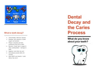 Dental
What is tooth decay?
 Transmittable infectious disease
 Develops with presence of teeth,
sugars and bacteria
 Plaque is bacteria and food
substances that stick to teeth
 Bacteria + foods high in sugars &
other carbohydrates = damage to
teeth
 Ingestion turns food into acid
 Acid attacks enamel within 20
minutes
 After MANY acid attacks = tooth
decay may occur
Dental
Decay and
the Caries
Process
What do you know
about your teeth?
 