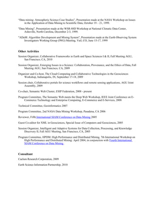 “Data mining: Atmospheric Science Case Studies”, Presentation made at the NASA Workshop on Issues
in the Application of Data Mining to Scientific Data, October 19 – 21, 1999.
"Data Mining", Presentation made at the WSR-88D Workshop at National Climatic Data Center,
Asheville, North Carolina, December 2-3, 1999.
"ADaM: Algorithm Development and Mining System", Presentation made at the Earth Observing System
Investigators Working Group (IWG) Meeting, Vail, CO, June 15-17, 1999
Other Activities
Session Organizer, Collaborative Frameworks in Earth and Space Sciences I & II, Fall Meeting AGU,
San Francisco, CA, 2010
Session Organizer, Emerging Issues in e-Science: Collaboration, Provenance, and the Ethics of Data, Fall
Meeting AGU, San Francisco, CA, 2009
Organizer and Co-host, The Cloud Computing and Collaborative Technologies in the Geosciences
Workshop, Indianapolis, IN, September 17-18, 2009
Session chair, Collaborative portals for science workflows and remote sensing applications, AGU Joint
Assembly, 2009
Co-chair, Semantic Web Cluster, ESIP Federation, 2008 - present
Program Committee, The Semantic Web meets the Deep Web Workshop, IEEE Joint Conference on E-
Commerce Technology and Enterprise Computing, E-Commerce and E-Services, 2008
Technical Committee, Geoinformatics 2007
Program Committee, 2nd NASA Data Mining Workshop, Pasadena, CA 2006
Reviewer, Fifth International SIAM Conference on Data Mining 2005
Guest Co-editor for XML in Geosciences, Special Issue of Computers and Geosciences, 2005
Session Organizer, Intelligent and Adaptive Systems for Data Collection, Processing, and Knowledge
Discovery II, Fall AGU Meeting, San Francisco, CA, 2005
Program Committee, HPDM: High Performance and Distributed Mining, 7th International Workshop on
High Performance and Distributed Mining: April 2004, in conjunction with Fourth International
SIAM Conference on Data Mining
Consultant
Caelum Research Corporation, 2009
Earth Science Information Partnership, 2010
 