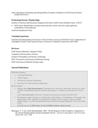 Chair, Information Technology and Interoperability Committee, Federation of Earth Science Partners
(ESIP) (2010-2011)
Professional Society Memberships
Institute of Electrical and Electronics Engineers (Elevation to IEEE Senior Member Grade in 2015)
• IEEE Senior Membership is an honor bestowed only to those who have made significant
contributions to the profession.
American Geophysical Union
Teaching Experience
Graduate and undergraduate level course in GIS and Remote Sensing (ATS/ESS 413/513), Department of
Atmospheric Science, Earth Systems Science, University of Alabama in Huntsville, 2007-2008
Reviewer
Earth Science Informatics, Springer Verlag
Computers and Geosciences, Elsevier
Journal of Atmospheric and Oceanic Technology
IEEE Transaction on Geoscience and Remote Sensing
IEEE Geoscience and Remote Sensing Letters
Journal Publications
Publication Summary:
• 24 Journal Publications
• 3 Book Chapters
• 29 Refereed Conference Publications
• More than 120+ other Conference Publications
Research Impact:
• Rushing, John, Rahul Ramachandran, Udaysankar Nair, Sara Graves, Ron Welch, and Amy Lin. 2005.
“ADaM: A Data Mining Toolkit for Scientists and Engineers.” Computers & Geosciences 31 (5): 607–
618.
was the most cited article in Elsevier’s Computers and Geosciences Journal from 2005-2010.
• Ramachandran, Rahul, Sara Graves, Todd Berendes, Manil Maskey, C Chidambaram, S Christopher, and
Patrick Hogan. 2009. “GLIDER: A Comprehensive Software Tool to Visualize, Analyze and Mine
Satellite Imagery.” In IEEE International Geoscience & Remote Sensing Symposium. Cape Town, South
Africa.
GLIDER tool was the 2010 winner of NASA ESDSWG Software Reuse Award.
Bhatnagar, V, A Tan, and R Ramachandran. 2006. “On the Response of the Exoxpheric Temperature to
the Auroral Heating Impulse during Geomagnetic Storms.” Journal of Atmospheric and Terrestrial
Physics 68: 1237–1244.
 