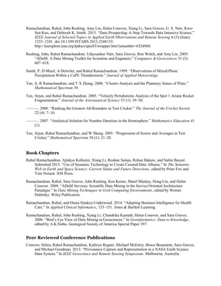 Ramachandran, Rahul, John Rushing, Amy Lin, Helen Conover, Xiang Li, Sara Graves, U. S. Nair, Kwo-
Sen Kuo, and Deborah K. Smith. 2013. “Data Prospecting–A Step Towards Data Intensive Science.”
IEEE Journal of Selected Topics in Applied Earth Observations and Remote Sensing 6 (3) (June):
1233–1241. doi:10.1109/JSTARS.2013.2248133.
http://ieeexplore.ieee.org/lpdocs/epic03/wrapper.htm?arnumber=6524968.
Rushing, John, Rahul Ramachandran, Udaysankar Nair, Sara Graves, Ron Welch, and Amy Lin. 2005.
“ADaM: A Data Mining Toolkit for Scientists and Engineers.” Computers & Geosciences 31 (5):
607–618.
Smith, P, D Musil, A Detwiler, and Rahul Ramachandran. 1999. “Observations of Mixed-Phase
Precipitation Within a CaPE Thunderstorm.” Journal of Applied Meteorology.
Tan, A, R Ramachandran, and T X Zhang. 2006. “Cluster Analysis and the Planetary Status of Pluto.”
Mathematical Spectrum 39.
Tan, Arjun, and Rahul Ramachandran. 2005. “Velocity Pertubations Analysis of the Spot 1 Ariane Rocket
Fragmentation.” Journal of the Astronautical Science 53 (1): 39–50.
———. 2006. “Ranking the Greatest All-Rounders in Test Cricket.” The Journal of the Cricket Society
22 (4): 7–10.
———. 2007. “Analytical Solution for Number Densities in the Homosphere.” Mathematics Education 41
(1).
Tan, Arjun, Rahul Ramachandran, and W Sheng. 2005. “Progression of Scores and Averages in Test
Cricket.” Mathematical Spectrum 38 (1): 21–28.
Book Chapters
Rahul Ramachandran, Ajinkya Kulkarni, Xiang Li, Roshan Sainju, Rohan Bakare, and Sabin Basyal.
Submitted 2015. “Use of Semantic Technology to Create Curated Data Albums.” In The Semantic
Web in Earth and Space Science: Current Status and Future Directions, edited by Peter Fox and
Tom Norack. IOS Press.
Ramachandran, Rahul, Sara Graves, John Rushing, Ken Keiser, Manil Maskey, Hong Lin, and Helen
Conover. 2008. “ADaM Services: Scientific Data Mining in the Service Oriented Architecture
Paradigm.” In Data Mining Techniques in Grid Computing Environments, edited by Werner
Dubitsky. Wiley Publication.
Ramachandran, Rahul, and Diana Hankey-Underwood. 2014. “Adapting Business Intelligence for Health
Care.” In Applied Clinical Informatics, 133–151. Jones & Bartlett Learning.
Ramachandran, Rahul, John Rushing, Xiang Li, Chandrika Kamath, Helen Conover, and Sara Graves.
2006. “Bird’s Eye View of Data Mining in Geosciences.” In Geoinformatics: Data to Knowledge,
edited by A.K.Sinha. Geological Society of America Special Paper 397.
Peer Reviewed Conference Publications
Conover, Helen, Rahul Ramachandran, Kathryn Regner, Michael McEniry, Bruce Beaumont, Sara Graves,
and Michael Goodman. 2013. “Provenance Capture and Representation in a NASA Earth Science
Data System.” In IEEE Geoscience and Remote Sensing Symposium. Melbourne, Australia.
 