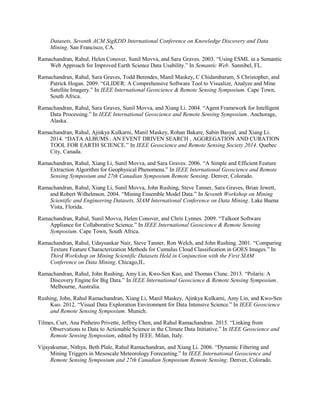 Datasets, Seventh ACM SigKDD International Conference on Knowledge Discovery and Data
Mining. San Francisco, CA.
Ramachandran, Rahul, Helen Conover, Sunil Movva, and Sara Graves. 2003. “Using ESML in a Semantic
Web Approach for Improved Earth Science Data Usability.” In Semantic Web. Sannibel, FL.
Ramachandran, Rahul, Sara Graves, Todd Berendes, Manil Maskey, C Chidambaram, S Christopher, and
Patrick Hogan. 2009. “GLIDER: A Comprehensive Software Tool to Visualize, Analyze and Mine
Satellite Imagery.” In IEEE International Geoscience & Remote Sensing Symposium. Cape Town,
South Africa.
Ramachandran, Rahul, Sara Graves, Sunil Movva, and Xiang Li. 2004. “Agent Framework for Intelligent
Data Processing.” In IEEE International Geoscience and Remote Sensing Symposium. Anchorage,
Alaska.
Ramachandran, Rahul, Ajinkya Kulkarni, Manil Maskey, Rohan Bakare, Sabin Basyal, and Xiang Li.
2014. “DATA ALBUMS : AN EVENT DRIVEN SEARCH , AGGREGATION AND CURATION 
TOOL FOR EARTH SCIENCE.” In IEEE Geoscience and Remote Sensing Society 2014. Quebec
City, Canada.
Ramachandran, Rahul, Xiang Li, Sunil Movva, and Sara Graves. 2006. “A Simple and Efficient Feature
Extraction Algorithm for Geophysical Phenomena.” In IEEE International Geoscience and Remote
Sensing Symposium and 27th Canadian Symposium Remote Sensing. Denver, Colorado.
Ramachandran, Rahul, Xiang Li, Sunil Movva, John Rushing, Steve Tanner, Sara Graves, Brian Jewett,
and Robert Wilhelmson. 2004. “Mining Ensemble Model Data.” In Seventh Workshop on Mining
Scientific and Engineering Datasets, SIAM International Conference on Data Mining. Lake Buena
Vista, Florida.
Ramachandran, Rahul, Sunil Movva, Helen Conover, and Chris Lynnes. 2009. “Talkoot Software
Appliance for Collaborative Science.” In IEEE International Geoscience & Remote Sensing
Symposium. Cape Town, South Africa.
Ramachandran, Rahul, Udaysankar Nair, Steve Tanner, Ron Welch, and John Rushing. 2001. “Comparing
Texture Feature Characterization Methods for Cumulus Cloud Classification in GOES Images.” In
Third Workshop on Mining Scientific Datasets Held in Conjunction with the First SIAM
Conference on Data Mining. Chicago,IL.
Ramachandran, Rahul, John Rushing, Amy Lin, Kwo-Sen Kuo, and Thomas Clune. 2013. “Polaris: A
Discovery Engine for Big Data.” In IEEE International Geoscience & Remote Sensing Symposium.
Melbourne, Australia.
Rushing, John, Rahul Ramachandran, Xiang Li, Manil Maskey, Ajinkya Kulkarni, Amy Lin, and Kwo-Sen
Kuo. 2012. “Visual Data Exploration Environment for Data Intensive Science.” In IEEE Geoscience
and Remote Sensing Symposium. Munich.
Tilmes, Curt, Ana Pinheiro Privette, Jeffrey Chen, and Rahul Ramachandran. 2015. “Linking from
Observations to Data to Actionable Science in the Climate Data Initiative.” In IEEE Geoscience and
Remote Sensing Symposium, edited by IEEE. Milan, Italy.
Vijayakumar, Nithya, Beth Plale, Rahul Ramachandran, and Xiang Li. 2006. “Dynamic Filtering and
Mining Triggers in Mesoscale Meteorology Forecasting.” In IEEE International Geoscience and
Remote Sensing Symposium and 27th Canadian Symposium Remote Sensing. Denver, Colorado.
 
