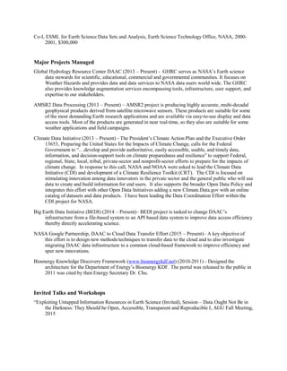 Co-I, ESML for Earth Science Data Sets and Analysis, Earth Science Technology Office, NASA, 2000-
2001, $300,000
Major Projects Managed
Global Hydrology Resource Center DAAC (2013 – Present) - GHRC serves as NASA’s Earth science
data stewards for scientific, educational, commercial and governmental communities. It focuses on
Weather Hazards and provides data and data services to NASA data users world wide. The GHRC
also provides knowledge augmentation services encompassing tools, infrastructure, user support, and
expertise to our stakeholders.
AMSR2 Data Processing (2013 – Present) – AMSR2 project is producing highly accurate, multi-decadal
geophysical products derived from satellite microwave sensors. These products are suitable for some
of the most demanding Earth research applications and are available via easy-to-use display and data
access tools. Most of the products are generated in near real-time, so they also are suitable for some
weather applications and field campaigns.
Climate Data Initiative (2013 – Present) - The President’s Climate Action Plan and the Executive Order
13653, Preparing the United States for the Impacts of Climate Change, calls for the Federal
Government to “…develop and provide authoritative, easily accessible, usable, and timely data,
information, and decision-support tools on climate preparedness and resilience” to support Federal,
regional, State, local, tribal, private-sector and nonprofit-sector efforts to prepare for the impacts of
climate change. In response to this call, NASA and NOAA were asked to lead the Climate Data
Initiative (CDI) and development of a Climate Resilience Toolkit (CRT). The CDI is focused on
stimulating innovation among data innovators in the private sector and the general public who will use
data to create and build information for end users. It also supports the broader Open Data Policy and
integrates this effort with other Open Data Initiatives adding a new Climate.Data.gov with an online
catalog of datasets and data products. I have been leading the Data Coordination Effort within the
CDI project for NASA.
Big Earth Data Initiative (BEDI) (2014 – Present)– BEDI project is tasked to change DAAC’s
infrastructure from a file-based system to an API based data system to improve data access efficiency
thereby directly accelerating science.
NASA Google Partnership, DAAC to Cloud Data Transfer Effort (2015 – Present)– A key objective of
this effort is to design new methods/techniques to transfer data to the cloud and to also investigate
migrating DAAC data infrastructure to a common cloud-based framework to improve efficiency and
spur new innovations.
Bioenergy Knowledge Discovery Framework (www.bioenergykdf.net) (2010-2011) - Designed the
architecture for the Department of Energy’s Bioenergy KDF. The portal was released to the public in
2011 was cited by then Energy Secretary Dr. Chu.
Invited Talks and Workshops
“Exploiting Untapped Information Resources in Earth Science (Invited), Session – Data Ought Not Be in
the Darkness: They Should be Open, Accessible, Transparent and Reproducible I, AGU Fall Meeting,
2015
 