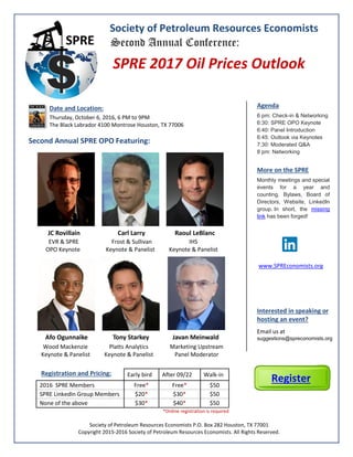 Society of Petroleum Resources Economists
Second Annual Conference:
SPRE 2017 Oil Prices Outlook
Date and Location:
Thursday, October 6, 2016, 6 PM to 9PM
The Black Labrador 4100 Montrose Houston, TX 77006
Second Annual SPRE OPO Featuring:
Agenda
6 pm: Check-in & Networking
6:30: SPRE OPO Keynote
6:40: Panel Introduction
6:45: Outlook via Keynotes
7:30: Moderated Q&A
8 pm: Networking
More on the SPRE
Monthly meetings and special
events for a year and
counting, Bylaws, Board of
Directors, Website, LinkedIn
group. In short, the missing
link has been forged!
www.SPREconomists.org
Interested in speaking or
hosting an event?
Email us at
suggestions@spreconomists.org
Registration and Pricing: Early bird After 09/22 Walk-in
2016 SPRE Members Free* Free* $50
SPRE LinkedIn Group Members $20* $30* $50
None of the above $30* $40* $50
*Online registration is required
Society of Petroleum Resources Economists P.O. Box 282 Houston, TX 77001
Copyright 2015-2016 Society of Petroleum Resources Economists. All Rights Reserved.
Register
JC Rovillain Carl Larry Raoul LeBlanc
EVR & SPRE Frost & Sullivan IHS
OPO Keynote Keynote & Panelist Keynote & Panelist
Afo Ogunnaike Tony Starkey Javan Meinwald
Wood Mackenzie Platts Analytics Marketing Upstream
Keynote & Panelist Keynote & Panelist Panel Moderator
 