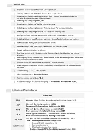 Computer Skills
 Excellent knowledge of Microsoft Office products.
 Training users on the new devices and work applications.
 Installing and Configuring Active Directory, User creation, Implement Policies and
security, Profiles and shared folder privileges.
 Installing and Configuring DHCP, DNS.
 Installing and Configuring TMG for Internet security.
 Installing and Configuring Kaspersky Antivirus Server For computer security.
 Installing and Configuring Backup & File Server for company files.
 Configuring Client machine with domain, other client side software/ utilities.
 Installing Network/ Local Printers / scanners / Access Points /switches and routers.
 IBM lotus notes mail system configuration for clients.
 Outlook Configuration (POP) Import/export Mail box, contact folder.
 Google mail administration for clients.
 Providing support to all clients remotely, if required visit client location and resolve
problem.
 Checking Day to Day client backup/ event viewers, drives and keeping clients’ server and
desktops up to date and functional.
 Administration and maintenance of company’s internal systems.
 Make diagrams for Network Infrastructure to explain and describe the network devices
locations.
 Administering " AS400 / DB2 " System
 Good Knowledge in Analyzing Systems
 Fair Knowledge Using Linux ® O.S
 Good knowledge in Graphic Designing , ( Photoshop & Macromedia Studio)
Certificates and Training Courses
Certificates
CCNA Attended (Cisco Certified Network Associate) training Course. 2010
MCP
Microsoft Certified professional (MCP),
from prometric international training center 2008
MCTS
Microsoft Certified Technology Specialist (MCTS)
From prometric international training center 2009
OCP
Oracle Application server 10G administration Certified Professional
From Orascom international training center 2009
Soft Skills
Soft skills certified (team work – presentation – marketing... etc.)
from Cambridge international college 2008
English Course
- General English course level 105
- Conversation course
- Effective business writing course
Grade achieved (94 %), from ELS Languages Centers 2008 .
 