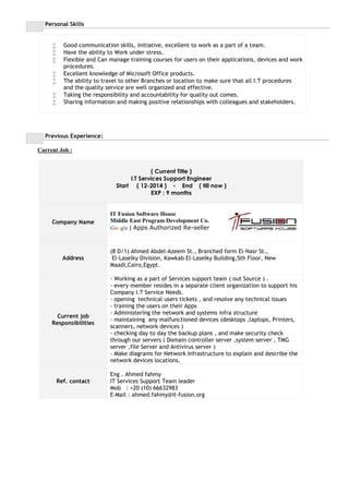 Personal Skills
 Good communication skills, initiative, excellent to work as a part of a team.
 Have the ability to Work under stress.
 Flexible and Can manage training courses for users on their applications, devices and work
procedures.
 Excellent knowledge of Microsoft Office products.
 The ability to travel to other Branches or location to make sure that all I.T procedures
and the quality service are well organized and effective.
 Taking the responsibility and accountability for quality out comes.
 Sharing information and making positive relationships with colleagues and stakeholders.
Previous Experience:
Current Job :
( Current Title )
I.T Services Support Engineer
Start ( 12-2014 ) - End ( till now )
EXP : 9 months
Company Name
IT Fusion Software House
Middle East Program Development Co.
Google | Apps Authorized Re-seller
Address
(8 D/1) Ahmed Abdel-Azeem St., Branched form El-Nasr St.,
El-Laselky Division, Kawkab El-Laselky Building,5th Floor, New
Maadi,Cairo,Egypt.
Current job
Responsibilities
- Working as a part of Services support team ( out Source ) .
- every member resides in a separate client organization to support his
Company I.T Service Needs.
- opening technical users tickets , and resolve any technical issues
- training the users on their Apps
- Administering the network and systems infra structure
- maintaining any malfunctioned devices (desktops ,laptops, Printers,
scanners, network devices )
- checking day to day the backup plans , and make security check
through our servers ( Domain controller server ,system server , TMG
server ,file Server and Antivirus server )
- Make diagrams for Network Infrastructure to explain and describe the
network devices locations.
Ref. contact
Eng . Ahmed fahmy
IT Services Support Team leader
Mob : +20 (10) 66632983
E-Mail : ahmed.fahmy@it-fusion.org
 