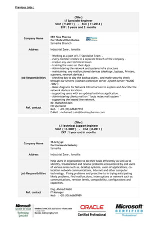 Previous Jobs :
(Title )
I.T Specialist Engineer
Start ( 9-2011 ) - End ( 11-2014 )
EXP : 3 years and 2 months
Company Name
IBN Sina Pharma
For Medical Distribution
Ismailia Branch
Address Industrial Zone , Ismailia
job Responsibilities
- Working as a part of I.T Specialist Team .
- every member resides in a separate Branch of the company .
- resolve any user technical issues
- training the users on their Apps
- Administering the network and systems infra structure
- maintaining any malfunctioned devices (desktops ,laptops, Printers,
scanners, network devices )
- checking day to day the backup plans , and make security check
through our servers ( Domain controller server ,system server “AS400
/DB2 )
- Make diagrams for Network Infrastructure to explain and describe the
network devices locations.
- supporting users with an updated antivirus application.
- Administering clients mail on “ louts notes mail system “
- supporting the leased line network.
Ref. contact
Mr. Mohamed zain
HR specialist
Mob : +20 (10) 688477710
E-Mail : mohamed.zain@ibnsina-pharma.com
(Title )
I.T Technical Support Engineer
Start ( 11-2009 ) - End ( 8-2011 )
EXP : 1 year and 6 months
Company Name
M.G Egypt
For Garments Industry
Ismailia
Address Industrial Zone , Ismailia
job Responsibilities
Help users in organization to do their tasks efficiently as well as to
identify, troubleshoot and resolve problems encountered by end users
of various areas such as, desktop systems, users of applications, co-
location network communications, Internet and other computer
technology. Fixing problems and proactive to in trying anticipating
likely problems, find malfunctions, interruptions or network such as
communications, revision levels, compatibility, configurations and
capacities.
Ref. contact
Eng. Ahmed Nabil
IT Manager
Mob : +20 (10) 66609989
 