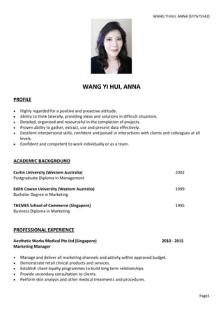 WANG YI HUI, ANNA (S7767554Z)
Page1
WANG YI HUI, ANNA
PROFILE
 Highly regarded for a positive and proactive attitude.
 Ability to think laterally, providing ideas and solutions in difficult situations.
 Detailed, organized and resourceful in the completion of projects.
 Proven ability to gather, extract, use and present data effectively.
 Excellent interpersonal skills, confident and poised in interactions with clients and colleagues at all
levels.
 Confident and competent to work individually or as a team.
ACADEMIC BACKGROUND
Curtin University (Western Australia) 2002
Postgraduate Diploma in Management
Edith Cowan University (Western Australia) 1999
Bachelor Degree in Marketing
THEMES School of Commerce (Singapore) 1995
Business Diploma in Marketing
PROFESSIONAL EXPERIENCE
Aesthetic Works Medical Pte Ltd (Singapore) 2010 - 2015
Marketing Manager
 Manage and deliver all marketing channels and activity within approved budget.
 Demonstrate retail clinical products and services.
 Establish client loyalty programmes to build long term relationships.
 Provide secondary consultation to clients.
 Perform skin analysis and other medical treatments and procedures.
 
