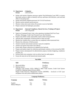 2) Department : Litigation
Period : 2010 till 2013
• Initiate and monitor litigation processes against Non-Performing Loan (NPL) to ensure
that timely actions is taken to intensify recovery and liaise with solicitors, court and land
office on on-going cases
• Initiate and monitor litigation processes for Civil & Foreclosure
• Monitor auction and post auction process
• Monitor written down and written off accounts to recover bad debts
• Prepare statement for bankruptcy procedure
3) Department : Internal Compliance, Shared Services, Training & Projects
Period : 2013 till present
• Supervise Command Centre’s day to day operations including Field Visit Team
(Product: Mortgage, Credit Card, Personal Loan, Hire Purchase)
• Prepare and submit weekly and monthly reports within turnaround time
• Allocate daily assignments of field accounts to field visit staff
• Monitor the visitation files to ensure they are completed within turnaround time
• Monitor the collections of field accounts.
• Attend to internal and external customer’s query & complaints
• Attend to all queries from field visits officers.
• Ensure daily cheque collections are updated in the log book.
• Prepare and analyze report for collections performance statistics, to be reviewed by HOD
• Prepare memos and proposals for administration purpose includes budgeting, compliance
circulars, etc
• Perform field visits (outstation visit) on ad hoc basis for audit purpose
• Ensure the team do not fail internal and external audits
Top Skills
Skill Proficiency
1. Microsoft Office Excellent
2. Banking System Excellent
(Advance Loan System (ALS), IMPACT, Bank Trade System, Credit Card System
(CardPAC), Banking Deposit System (BDS),
Digital Credit Recovery Management System (DCRMS) – Involved in UAT (user
acceptance test) and system enhancement project.
Language Proficiency
Language Spoken Written
English Yes Yes
Bahasa Malaysia Yes Yes
 