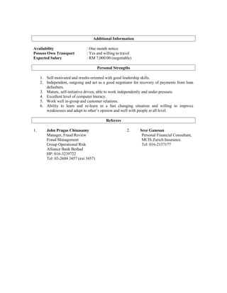 Additional Information
Availability : One month notice
Possess Own Transport : Yes and willing to travel
Expected Salary : RM 7,000.00 (negotiable)
Personal Strengths
1. Self motivated and results-oriented with good leadership skills.
2. Independent, outgoing and act as a good negotiator for recovery of payments from loan
defaulters.
3. Mature, self-initiative driven, able to work independently and under pressure.
4. Excellent level of computer literacy.
5. Work well in-group and customer relations.
6. Ability to learn and re-learn in a fast changing situation and willing to improve
weaknesses and adapt to other’s opinion and well with people at all level.
Referees
1. John Pragas Chinasamy 2. Sree Ganesan
Manager, Fraud Review Personal Financial Consultant,
Fraud Management MCIS Zurich Insurance.
Group Operational Risk Tel: 016-2137177
Alliance Bank Berhad
HP: 016-3239722
Tel: 03-2604 3457 (ext 3457)
 