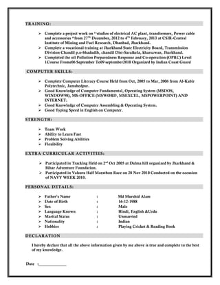 TRAINING:
 Complete a project work on ‘‘studies of electrical AC plant, transformers, Power cable
and accessories “from 27Th
December, 2012 to 4Th
February, 2013 at CSIR-Central
Institute of Mining and Fuel Research, Dhanbad, Jharkhand.
 Complete a vocational training at Jharkhand State Electricity Board, Transmission
Division Chandil p.o-bhadudih, chandil Dist-Saraikela, kharsawan, Jharkhand.
 Completed the oil Pollution Preparedness Response and Co-operation (OPRC) Level
1Course Frome06 September To09 september2010 Organized by Indian Coast Guard
COMPUTER SKILLS:
 Complete Computer Literacy Course Held from Oct, 2005 to Mar, 2006 from Al-Kabir
Polytechnic, Jamshedpur.
 Good Knowledge of Computer Fundamental, Operating System (MSDOS,
WINDOW98), MS-OFFICE (MSWORD, MSEXCEL, MSPOWERPOINT) AND
INTERNET.
 Good Knowledge of Computer Assembling & Operating System.
 Good Typing Speed in English on Computer.
STRENGTH:
 Team Work
 Ability to Learn Fast
 Problem Solving Abilities
 Flexibility
EXTRA CURRICULAR ACTIVITIES:
 Participated in Tracking Held on 2nd
Oct 2005 at Dalma hill organized by Jharkhand &
Bihar Adventure Foundation.
 Participated in Valsura Half Marathon Race on 28 Nov 2010 Conducted on the occasion
of NAVY WEEK 2010.
PERSONAL DETAILS:
 Father’s Name : Md Murshid Alam
 Date of Birth : 16-12-1988
 Sex : Male
 Language Known : Hindi, English &Urdu
 Marital Status : Unmarried
 Nationality : Indian
 Hobbies : Playing Cricket & Reading Book
DECLARATION
I hereby declare that all the above information given by me above is true and complete to the best
of my knowledge.
Date :______________
 