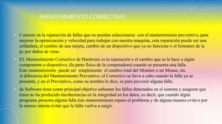 MANTENIMIENTO CORRECTIVO
• Consiste en la reparación de fallas que no puedan solucionarse con el mantenimiento preventivo, para
mejorar la optimización y velocidad para trabajar con nuestra maquina, esta reparación puede ser una
soldadura, el cambio de una tarjeta, cambio de un dispositivo que ya no funcione o el formateo de la
pc por daños de virus.
• EL Mantenimiento Correctivo de Hardware es la reparación o el cambio que se le hace a algún
componente o dispositivo, (la parte física de la computadora) cuando se presenta una falla.
Este mantenimiento puede ser simplemente el cambio total del Monitor o un Mouse, etc.
A diferencia del Mantenimiento Preventivo, el Correctivo se lleva a cabo cuando la falla ya se
presentó, y en el Preventivo, como su nombre lo dice, es para prevenir alguna falla.
• de Software tiene como principal objetivo subsanar los fallos detectados en el sistema y asegurar que
éstos no ha producido incoherencias en la integridad en los datos, es decir, que cuando algún
programa presenta alguna falla éste mantenimiento repara el problema y de alguna manera evita o por
lo menos intenta evitar que la falla vuelva a surgir.
 
