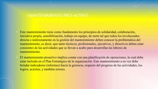 MANTENIMIENTO PRO-ACTIVO
• Este mantenimiento tiene como fundamento los principios de solidaridad, colaboración,
iniciativa propia, sensibilización, trabajo en equipo, de moto tal que todos los involucrados
directa o indirectamente en la gestión del mantenimiento deben conocer la problemática del
mantenimiento, es decir, que tanto técnicos, profesionales, ejecutivos, y directivos deben estar
consientes de las actividades que se llevan a acabo para desarrollas las labores de
mantenimiento.
• El mantenimiento proactivo implica contar con una planificación de operaciones, la cual debe
estar incluida en el Plan Estratégico de la organización. Este mantenimiento a su vez debe
brindar indicadores (informes) hacia la gerencia, respecto del progreso de las actividades, los
logros, aciertos, y también errores.
 