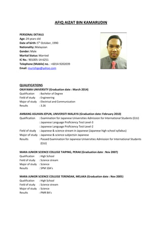 AFIQ AIZAT BIN KAMARUDIN
PERSONAL DETAILS
Age: 24 years old
Date of birth: 5th
October, 1990
Nationality: Malaysian
Gender: Male
Marital Status: Married
IC No.: 901005-14-6251
Telephone (Mobile) no. : +6014-9202039
Email: murishige@yahoo.com
QUALIFICATIONS
OKAYAMA UNIVERSITY (Graduation date : March 2014)
Qualification : Bachelor of Degree
Field of study : Engineering
Major of study : Electrical and Communication
Results : 3.26
AMBANG ASUHAN JEPUN, UNIVERSITI MALAYA (Graduation date: February 2010)
Qualification : Examination for Japanese Universities Admission for International Students (EJU)
: Japanese Language Proficiency Test Level-3
: Japanese Language Proficiency Test Level-2
Field of study : Japanese & science stream in Japanese (Japanese high school syllabus)
Major of study : Japanese & science subjectsin Japanese
Results : Passed Examination for Japanese Universities Admission for International Students
(EJU)
MARA JUNIOR SCIENCE COLLEGE TAIPING, PERAK (Graduation date : Nov 2007)
Qualification : High School
Field of study : Science stream
Major of study : Science
Results : SPM 10A’s
MARA JUNIOR SCIENCE COLLEGE TERENDAK, MELAKA (Graduation date : Nov 2005)
Qualification : High School
Field of study : Science stream
Major of study : Science
Results : PMR 8A’s
 