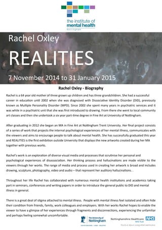 Rachel Oxley 
REALITIES  
7 November 2014 to 31 January 2015 
Rachel Oxley ‐ Biography 
Rachel is a 64 year old mother of three grown up children and has three grandchildren. She had a successful  
career in educa on un l 2002 when she was diagnosed  with Dissocia ve Iden ty Disorder (DID), previously 
known as Mul ple Personality Disorder (MPD). Since 2002 she spent many years in psychiatric services and it 
was while in a psychiatric unit that she was ﬁrst introduced to drawing. From there she went to local community 
art classes and then she undertook a six year part‐ me degree in Fine Art at University of No ngham. 
 
A er gradua ng in 2012 she began an MA in Fine Art at No ngham Trent University. Her ﬁnal project consists 
of a series of work that projects the internal psychological experiences of her mental illness, communicates with 
the viewers and aims to encourage people to talk about mental health. She has successfully graduated this year 
and REALITIES is the ﬁrst exhibi on outside University that displays the new artworks created during her MA  
together with previous works. 
 
Rachel’s work is an explora on of diverse visual media and processes that scru nise her personal and  
psychological  experiences  of  disassocia on.  Her  thinking  process  and  hallucina ons  are  made  visible  to  the 
viewers through her works. The range of media and process used in crea ng her artwork is broad and includes 
drawing, sculpture, photography, video and audio – that represent her auditory hallucina ons. .  
 
Throughout her life Rachel has collaborated with numerous mental health ins tu ons and academics taking 
part in seminars, conferences and wri ng papers in order to introduce the general public to DID and mental  
illness in general.  
 
There is a great deal of s gma a ached to mental illness.  People with mental illness feel isolated and o en hide 
their condi on from friends, family, work colleagues and employers. With her works Rachel hopes to enable the 
viewer to have a glimpse of her experiences through fragments and disconnec ons, experiencing the unfamiliar 
and perhaps feeling somewhat uncomfortable.  
 