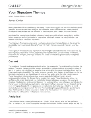 Your Signature Themes
SURVEY COMPLETION DATE: 10-09-2008
James Kieffer
Many years of research conducted by The Gallup Organization suggest that the most effective people
are those who understand their strengths and behaviors. These people are best able to develop
strategies to meet and exceed the demands of their daily lives, their careers, and their families.
A review of the knowledge and skills you have acquired can provide a basic sense of your abilities,
but an awareness and understanding of your natural talents will provide true insight into the core
reasons behind your consistent successes.
Your Signature Themes report presents your five most dominant themes of talent, in the rank order
revealed by your responses to StrengthsFinder. Of the 34 themes measured, these are your "top
five."
Your Signature Themes are very important in maximizing the talents that lead to your successes. By
focusing on your Signature Themes, separately and in combination, you can identify your talents,
build them into strengths, and enjoy personal and career success through consistent, near-perfect
performance.
Context
You look back. You look back because that is where the answers lie. You look back to understand the
present. From your vantage point the present is unstable, a confusing clamor of competing voices. It
is only by casting your mind back to an earlier time, a time when the plans were being drawn up, that
the present regains its stability. The earlier time was a simpler time. It was a time of blueprints. As you
look back, you begin to see these blueprints emerge. You realize what the initial intentions were.
These blueprints or intentions have since become so embellished that they are almost
unrecognizable, but now this Context theme reveals them again. This understanding brings you
confidence. No longer disoriented, you make better decisions because you sense the underlying
structure. You become a better partner because you understand how your colleagues came to be who
they are. And counterintuitively you become wiser about the future because you saw its seeds being
sown in the past. Faced with new people and new situations, it will take you a little time to orient
yourself, but you must give yourself this time. You must discipline yourself to ask the questions and
allow the blueprints to emerge because no matter what the situation, if you haven’t seen the
blueprints, you will have less confidence in your decisions.
Analytical
Your Analytical theme challenges other people: “Prove it. Show me why what you are claiming is
true.” In the face of this kind of questioning some will find that their brilliant theories wither and die. For
20486275 (James Kieffer)
© 2000, 2006-2012 Gallup, Inc. All rights reserved.
1
 