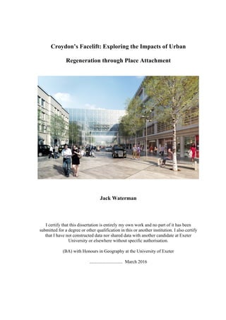 Croydon’s Facelift: Exploring the Impacts of Urban
Regeneration through Place Attachment
Jack Waterman
I certify that this dissertation is entirely my own work and no part of it has been
submitted for a degree or other qualification in this or another institution. I also certify
that I have not constructed data nor shared data with another candidate at Exeter
University or elsewhere without specific authorisation.
(BA) with Honours in Geography at the University of Exeter
............................. March 2016
 