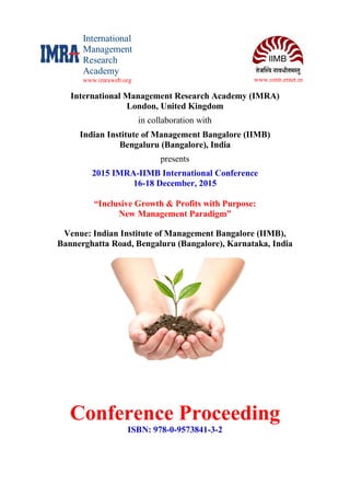 www.iimb.ernet.in
International Management Research Academy (IMRA)
London, United Kingdom
in collaboration with
Indian Institute of Management Bangalore (IIMB)
Bengaluru (Bangalore), India
presents
2015 IMRA-IIMB International Conference
16-18 December, 2015
“Inclusive Growth & Profits with Purpose:
New Management Paradigm”
Venue: Indian Institute of Management Bangalore (IIMB),
Bannerghatta Road, Bengaluru (Bangalore), Karnataka, India
Conference Proceeding
ISBN: 978-0-9573841-3-2
International
Management
Research
Academy
www.imraweb.org
 