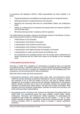 Manual on Skill Testing and Certification: Jordan Page 17
In accordance with Regulation 35/2012, CAQA responsibilities are further detailed in its
bylaw:
 Preparing standards for accreditation and quality assurance of vocational training.
 Defining standards for vocational teachers and instructors.
 Designing and conducting skills tests for Limited-Skilled, Skilled, and Craftsperson
levels.
 Setting up a national bank for theoretical and practical tests with relevant institutions
and the private sector.
 Monitoring‎training‎providers’‎compliance‎with‎this‎regulation.‎
The CAQA Steering Committee, chaired by the Secretary General of the Ministry of Labour,
was‎formed‎pursuant‎to‎Article‎4‎of‎CAQA’s‎bylaws‎with:
 CAQA Director as Vice President;
 a representative of the Ministry of Education;
 a representative of the Jordanian Armed Forces;
 a representative of the Vocational Training Corporation;
 a representative of the Higher Education Accreditation Commission;
 a representative of a state university chosen by the Minister; and
 two experienced and competent persons from the private sector representing the
sectors concerned with the CAQA work chosen by the Minister for two renewable
years.
1.5 Occupational practice license
According to CAQA 2013 regulations for administering occupational tests and awarding
occupational licenses, a skills test is defined as a tool for measuring people's knowledge and
skills at the time of the test. It consists of a theoretical test (for the knowledge part of the
competency), and the practical test (for skills and attitudes).
Skills tests should comply with three requirements:
 Occupational standards, which specify duties, tasks, skills, and performance criteria.
CAQA has already developed occupational standards for several occupations in Jordan,
and continues to do so with the support of the EU, and aims to develop national
standards for all occupations, based on the Arab Standard Classification for Occupations
(ASCO). Between one-third and a half of the committee members who develop these
standards are private-sector skilled workers, and lead most of these committees. Other
members‎come‎from‎employers’‎organizations,‎chambers‎of‎industry‎and‎commerce,‎and
public training providers’ representatives.
 Occupational levels. According to the Jordanian law Regulating Occupational Work and
ASCO 2008, five occupational levels have been adopted: Limited Skilled, Skilled,
Craftsperson, Technician, and Professional. CAQA’s‎ regulations‎ for‎ administering‎ the‎
occupational tests divides the craftsperson level into two classes – 1st
and 2nd
class.
CAQA’s‎mandate‎on‎skills‎tests‎are‎related‎to‎three‎lower‎occupational‎levels. European
Training Foundation (ETF) is supporting Jordan to develop a national qualification
framework.
 