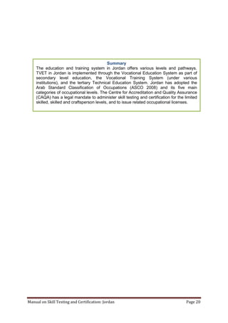 Manual on Skill Testing and Certification: Jordan Page 20
Summary
The education and training system in Jordan offers various levels and pathways.
TVET in Jordan is implemented through the Vocational Education System as part of
secondary level education, the Vocational Training System (under various
institutions), and the tertiary Technical Education System. Jordan has adopted the
Arab Standard Classification of Occupations (ASCO 2008) and its five main
categories of occupational levels. The Centre for Accreditation and Quality Assurance
(CAQA) has a legal mandate to administer skill testing and certification for the limited
skilled, skilled and craftsperson levels, and to issue related occupational licenses.
 