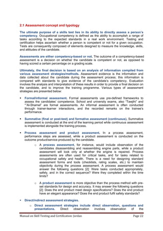 Manual on Skill Testing and Certification: Jordan Page 22
2.1 Assessment concept and typology
The ultimate purpose of a skills test lies in its ability to directly assess a person’s
competency. Occupational competency is defined as the ability to accomplish a range of
tasks according to the expected standards in a real work environment. Testing and
certification helps ascertain whether a person is competent or not for a given occupation.
Tests are consequently composed of elements designed to measure the knowledge, skills,
and attitudes of the candidate.
Assessments are either competency-based or not. The outcome of a competency-based
assessment is a decision on whether the candidate is competent or not, as opposed to
having scored a certain percentage on a grading scale.
Ultimately, the final decision is based on an analysis of information compiled from
various assessment strategies/methods. Assessment evidence is the information and
data collected about the candidate during the assessment process; this information is
compared‎ with‎ standards‎ to‎ give‎ evidence‎ of‎ the‎ candidate’s‎ competency.‎ Evaluation
involves the analysis and interpretation of these results in order to provide a final decision on
the candidate, and to improve the training programme. Various types of assessment
strategies are presented below:
 Formal/informal assessment. Formal assessments use pre-defined frameworks to
assess‎ the‎ candidates’‎ competence.‎ School‎ and‎ university exams,‎ also‎ “Tawjihi”‎ and
“”Al-Shamel” are formal assessments. An informal assessment is often conducted
through trainer-learner interactions, and the recorded remarks‎ on‎ the‎ trainee’s‎
performance.
 Summative (final or post-test) and formative assessment (continuous). Summative
assessment is conducted at the end of the learning period while continuous assessment
is implemented alongside the training process.
 Process assessment and product assessment. In a process assessment,
performance steps are assessed, while a product assessment is conducted on the
outcome product/service produced by the candidate.
o A process assessment, for instance, would include observation of the
candidates disassembling and reassembling engine parts, while a product
assessment will look only at whether the engine is repaired. Process
assessments are often used for critical tasks, and for tasks related to
occupational safety and health. There is a need for designing standard
assessment forms and tools (checklists, rating scales, etc.) to maintain
objectivity during the process assessment. A process assessment would
answer the following questions [2]: Were tasks conducted appropriately,
safely, and in the correct sequence? Were they completed within the time
limits?
o A product assessment is more objective than the process method with pre-
set standards for design and accuracy. It may answer the following questions
[2]: Does the end product meet design specifications? Does the end product
have an elegant appearance? Does the end product fulfil safety standards?
 Direct/indirect assessment strategies.
o Direct assessment strategies include direct observation, questions and
presentations. Direct observation involves observation of the
 