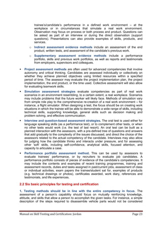 Manual on Skill Testing and Certification: Jordan Page 23
trainee’s/candidate’s‎ performance‎ in‎ a‎ defined‎ work‎ environment‎ – at the
workplace or in circumstances that simulate a real work environment.
Observation may focus on process or both process and product. Questions can
be asked as part of an interview or during the direct observation (support
questions). Presentations can also provide examples of skills, products, and
services.
o Indirect assessment evidence methods include an assessment of the end
product,‎written‎tests,‎and‎assessment‎of‎the‎candidate’s‎previous‎work.
o Supplementary assessment evidence methods include a performance
portfolio, skills and previous work portfolios, as well as reports and testimonials
from employers, supervisors and colleagues.
 Project assessment methods are often used for advanced competencies that involve
autonomy and critical thinking. Candidates are assessed individually or collectively on
whether they achieve planned objectives using limited resources within a specified
period of time. The assessor may evaluate the project implementation plan, the project
implementation, the end product, or the time used. Collective assessment will also allow
for evaluating teamwork skills.
 Simulation assessment strategies evaluate competencies as part of real work
scenarios in an environment resembling, to a certain extent, a real workplace. Scenarios
may include problems that the future worker will likely face. Methods of simulation vary
from simple role play to the comprehensive re-creation of a real work environment – for
instance, a flight simulator. When designing a test, the focus should be on creating work
situations in which the trainee will be able to demonstrate a wide range of skills, including
technical skills, supporting knowledge, general skills such as decision making and
problem solving, and effective communication.
 Interview and question-based assessment strategies. The oral test is used either for
language speaking skills (as a performance test), or to complement other tests, or when
no other tests would work (i.e. the test of last resort). An oral test can be built as a
planned interaction with the assessors, with a pre-defined tree of questions and answers
that add gradually to the complexity of the issues discussed, and direct the choice of the
assessors related to the actual competency of the candidate. Interviews may also allow
for judging how the candidate thinks and interacts under pressure, and for assessing
other ‘soft’ skills, including self-confidence, analytical skills, focused attention, and
capacity to articulate a case.
 Performance portfolio assessment method. This can be used by assessors to
evaluate trainees’‎ performance, or by recruiters to evaluate job candidates. A
performance portfolio consists of pieces‎of‎evidence‎of‎the‎candidate’s‎competencies.‎It
may include the contents and examples of recent training programmes, training and
assessment records, duties and tasks assigned in past/current jobs, assessment of class
or individual activities, exam papers the trainee/student sat for, examples of products
(e.g. technical drawings or photos), certificates awarded, work diary, references and
testimonials, and life experiences.
2.2 Six basic principles for testing and certification
1. Testing methods should be in line with the entire competency in focus. The
assessment of a person’s capability should focus on mutually reinforcing knowledge,
attitude, and skills that allow a person to accomplish the given tasks. For instance, a simple
description of the steps required to disassemble vehicle parts would not be considered
 