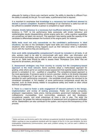 Manual on Skill Testing and Certification: Jordan Page 24
adequate for testing a future auto mechanic worker; the ability to describe is different from
the ability to actually do the job. For such tasks, a performance test is required.
It is important to emphasise that knowledge is a necessary but insufficient element to
declare a person competent. Academic knowledge of car mechanics is useful but will not
be sufficient to establish whether a person is competent to repair vehicles.
Likewise, kinetic behaviour is a necessary but insufficient element of a test. There is a
tendency in TVET to link performance tests exclusively with kinetic behaviour and
visible/tangible results (disassembling vehicle engine parts etc.), while cognitive capabilities
are sometimes not taken into account. This approach risks leaving aside the capacity of the
candidate to differentiate between the functions of the engine parts, for instance.
Skills tests must not only concentrate‎ on‎ the‎ candidate’s‎ performance‎ in‎ ideal‎
situations, but also on the candidate’s higher level skills and critical thinking in authentic
situations when something wrong happens (such as their behaviour when a malfunction
occurs with the machine they are working on).
Core work skills (employability competencies5
) should be included in all tests. In all
jobs, workers need to be able to communicate with each other, use information and
communication technology, work with each other, solve problems, exercise numeracy skills,
and so on. Skills tests should‎ be‎ able‎ to‎ assess‎ these‎ “Workplace Core‎ Skills”‎ that‎ are‎
required for all workers, and all jobs.
2. Assessment strategies vary from country to country but the competency-based
approach is the most relevant. Some countries adopt a marks-based approach for
grading, while others opt for an outcome-based assessment that explicitly states whether the
person is competent or not – qualified or unqualified. The competency-based approach is
the most appropriate. If someone wants to recruit a plumber, she/he is not directly interested
if they are competent at 72 per cent, for instance. It is, however, possible to set a minimum
standard for each performance component – the candidate should pass this standard to be
considered‎ competent.‎ A‎ “full‎ mastery”‎ of‎ some‎ performance‎ components‎ would‎ also‎ be‎
required, such as those directly related to occupational safety and health or other critical
technical competencies.
3. There is a need to foster a wide engagement of relevant partners in the design,
implementation and review of testing processes. Public and private companies,
employers’‎ organizations,‎trade‎ unions,‎training‎ providers,‎government‎institutions,‎ master‎
craftspersons, municipalities, local communities, assessors and test developers,
occupational experts, and small enterprises all have a role to play. The wider the
involvement, the greater the national recognition of assessment and occupational certificates
will be. Stakeholders can also contribute to the system, and improve the transparency of the
process.
5
Duties and tasks are the terms used in the Jordanian occupational standards developed by CAQA. Currently,
CAQA is working on new occupational standards with the support of the EU. In the new standards, the term
employability competencies (communication, team work, problem solving, etc.) will be used in addition to
duties and tasks.
 