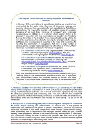 Manual on Skill Testing and Certification: Jordan Page 25
4. There is a need to define standard test circumstances, as closely as possible to the
reality of the workplace. Circumstances in which skills tests are carried out vary from the
ideally suitable to the less authentic. The real work environment represents the best place
for conducting performance and competency tests. The more authentic the assessment
process,‎the‎more‎effective‎the‎trainee’s‎performance‎assessment‎will‎be.‎On‎another‎hand,‎
standardized skills test circumstances are required for skills testing – to be fair for all
candidates.
5. Recognition of prior learning (RPL) is to be encouraged as an important contributor
to labour market mobility and formalization. In practice, RPL is the process of
assessment and certification that proves a person's competency, based on occupational
standards, regardless of how these competencies were acquired (formal/informal training,
work experience). RPL is important for self-employed persons looking for jobs, workers
seeking career progression, workers of the informal economy wanting to shift to formal jobs,
and practitioners wanting to enter an educational pathway. RPL may also be of great
importance in the context of migration where it allows workers to have their skills recognized
from their countries of origin, after the migration period.
A testing and certification process led by employers and workers in
Germany
In Germany [19], examinations of school-based training are organized and
implemented by the state, while chambers of commerce organize and
supervise interim and final examinations for work-based training. To hold these
examinations, the responsible chamber will establish boards of assessors
consisting of at least three members of employers' and employees'
representatives, in addition to a vocational school teacher. Rules to be
observed in connection with final examinations are issued by the Vocational
Training Committee of the Chamber. These rules set out the entry criteria, the
form of the examination, the criteria for marking, the arrangements for issuing
certificates, the consequences of breaches of the rules, and possibilities for
repeating the examination. In occupations that have a large number of
trainees, central exercise creation centres were established to develop uniform,
nationwide examination exercises for the various occupations:
 For commercial examinations, the Aufgabenstelle für kaufmännische
Abschluss und Zwischenprüfungen (www.ihk-aka.de). Also, the
Zentralstelle für Prüfungsaufgaben ZPA Nord-West (www.ihk-zpa.de).
 For examinations in the industrial/technical area, the Institute of
Development for Examination Exercises and Teaching Aids
(Prüfungsaufgaben und Lehrmittelentwicklungsstelle – PAL) of the IHK
Region, Stuttgart (www.ihk-pal.de).
 For examinations in the print and media area, the Central Technical
Committee for VET in print and media (Zentral-Fachausschuss
Berufsbildung Druck und Medien) (www.zfamedien.de).
Every year new semi-final and final tests are applied simultaneously throughout
Germany. They include detailed written and practical tests, lists of equipment,
tools, measurement means, and materials required for testing. This helps
companies in which tests will be conducted to get ready at the designated time.
 